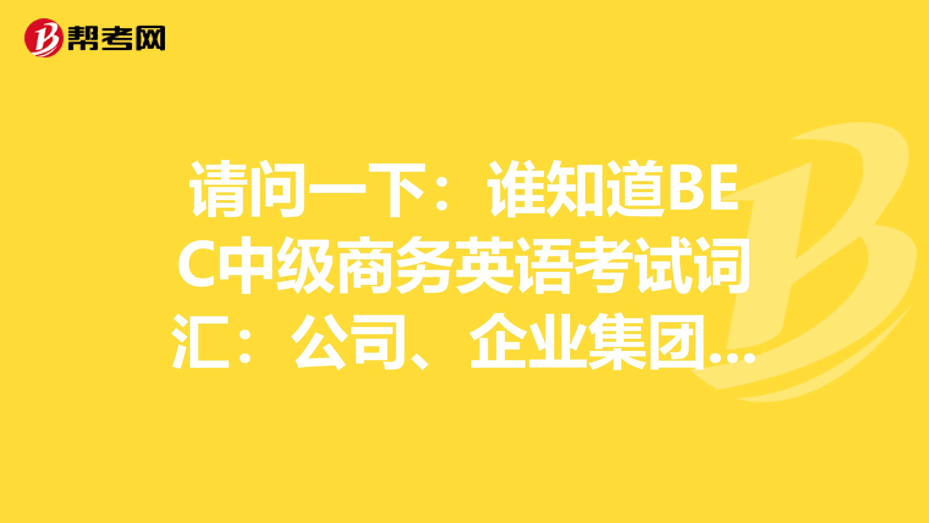 请问一下:谁知道BEC中级商务英语考试词汇:公司、企业集团,给我一份啦!