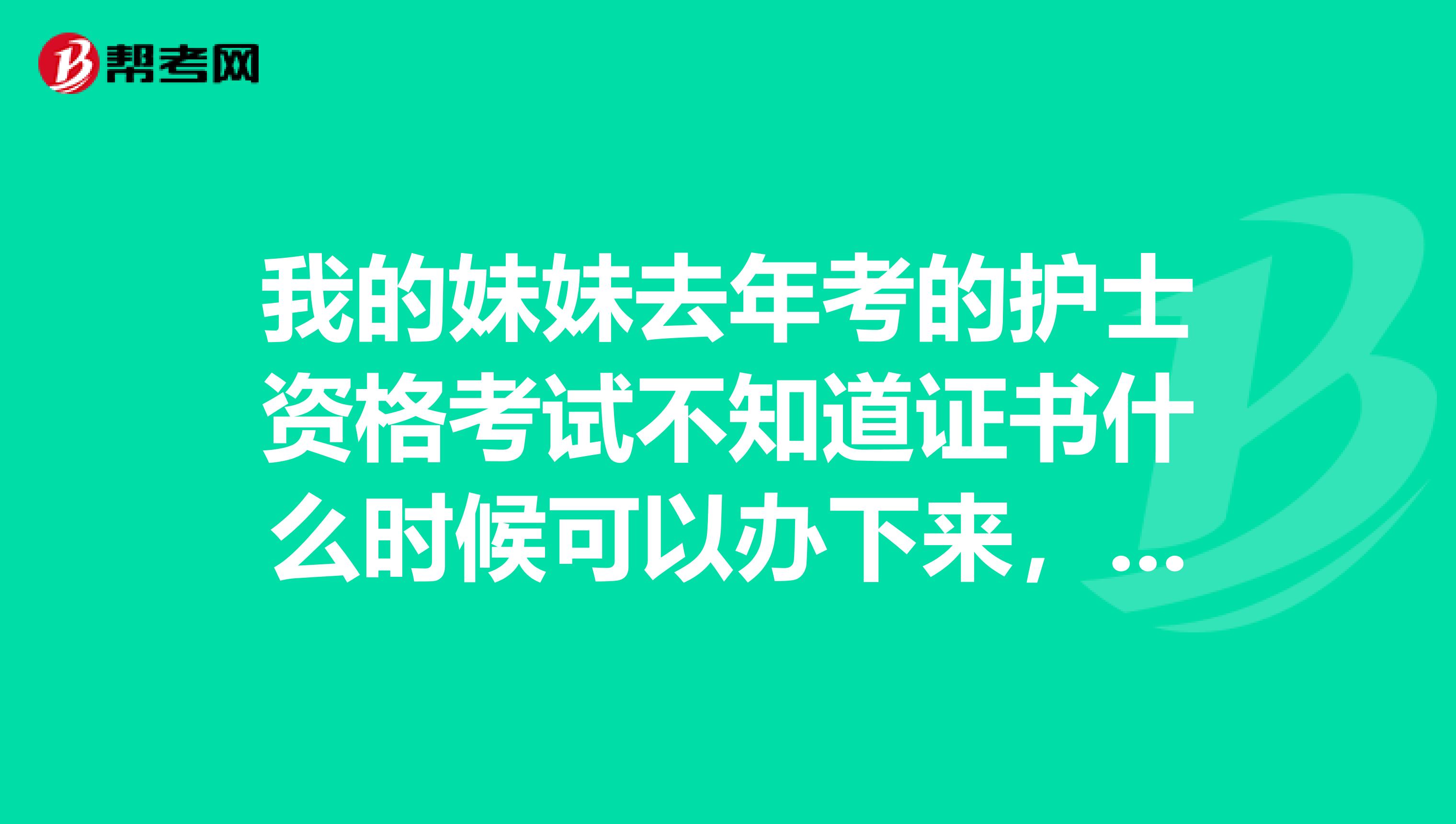 我的妹妹去年考的护士资格考试不知道证书什么时候可以办下来，如果有知道的朋友麻烦告诉我们一下呢