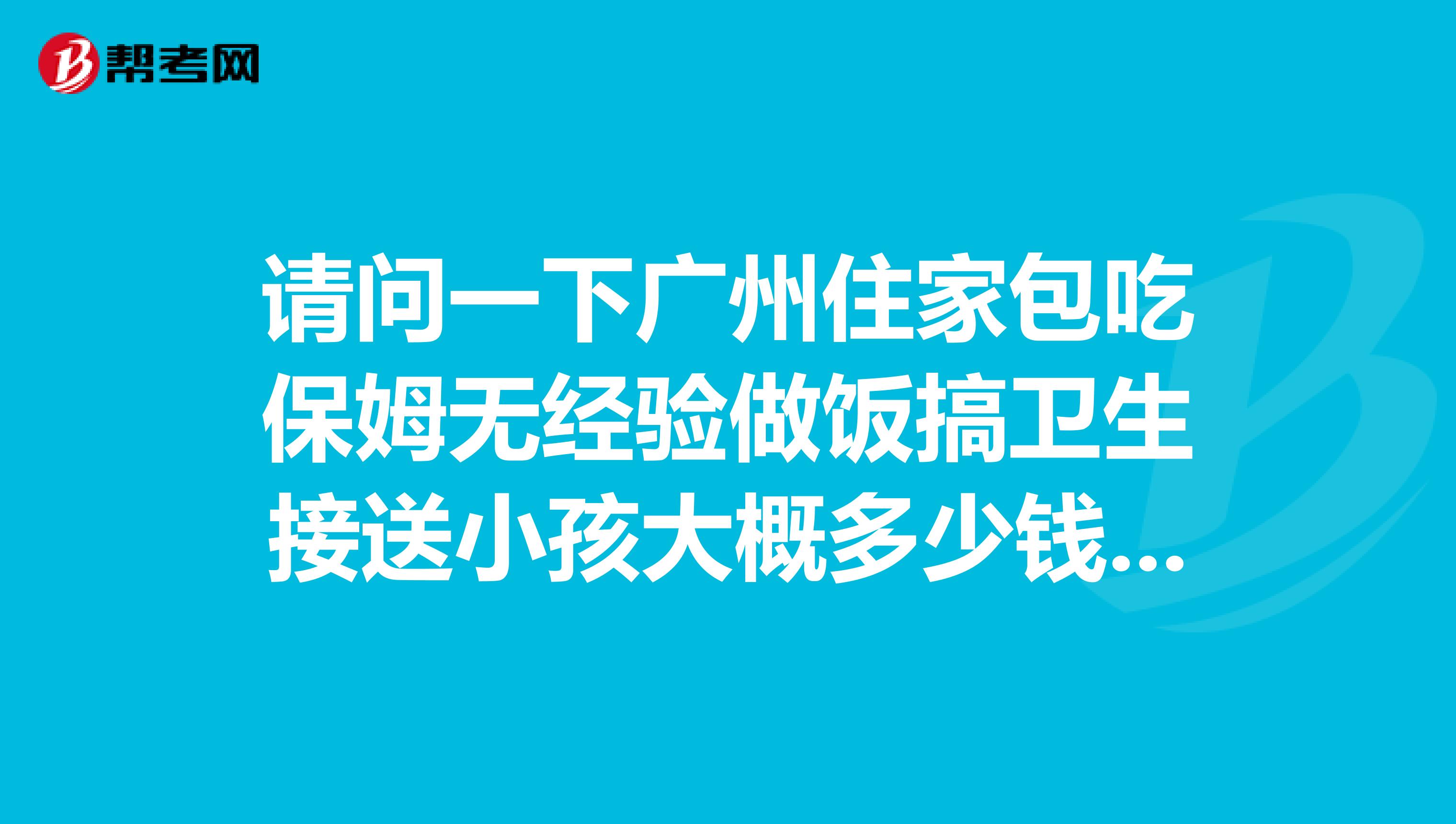 请问一下广州住家包吃保姆无经验做饭搞卫生接送小孩大概多少钱一个月