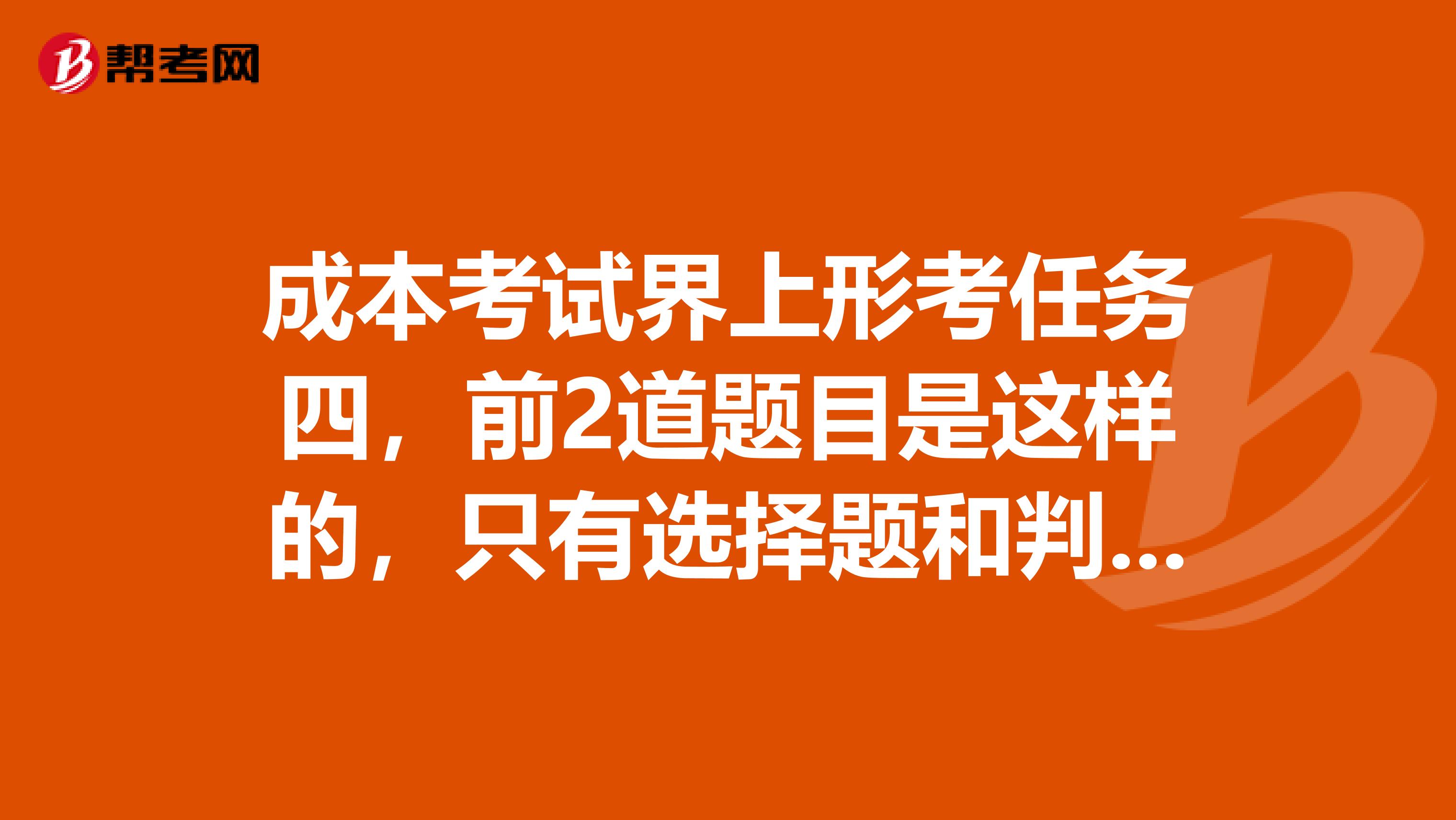 成本考试界上形考任务四,前2道题目是这样的,只有选择题和判断题