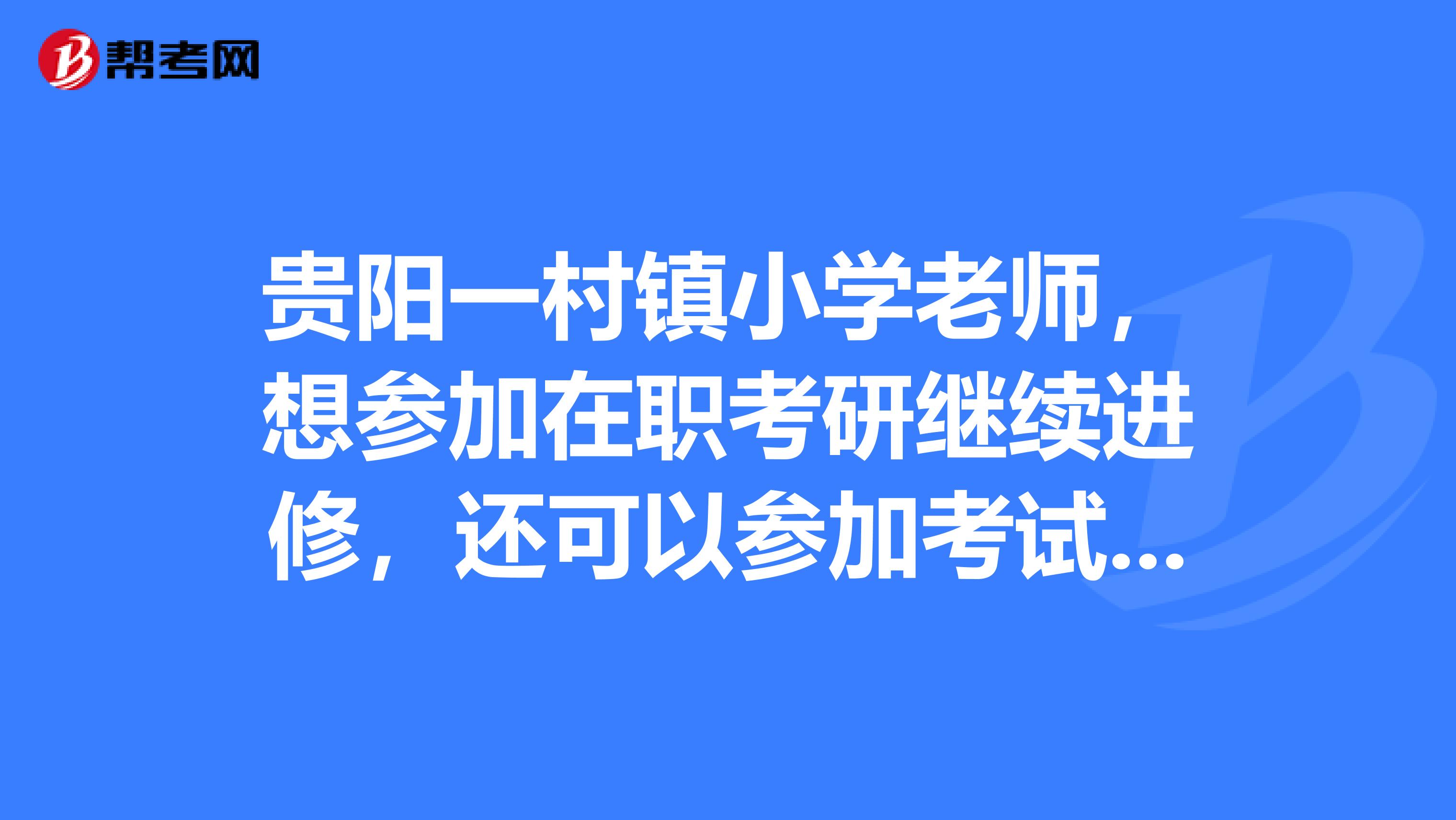 贵阳一村镇小学老师，想参加在职考研继续进修，还可以参加考试吗？