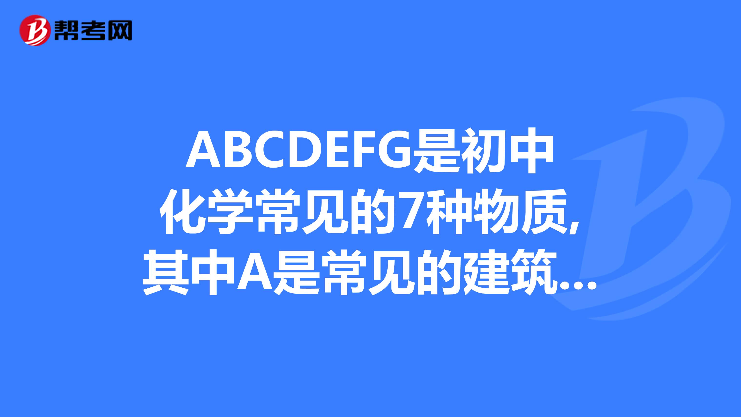 ABCDEFG是初中化学常见的7种物质,其中A是常见的建筑材料,C是一种常见的化合物,F为天然气主要成分,我现在正在做八大员中的材料员的试题,