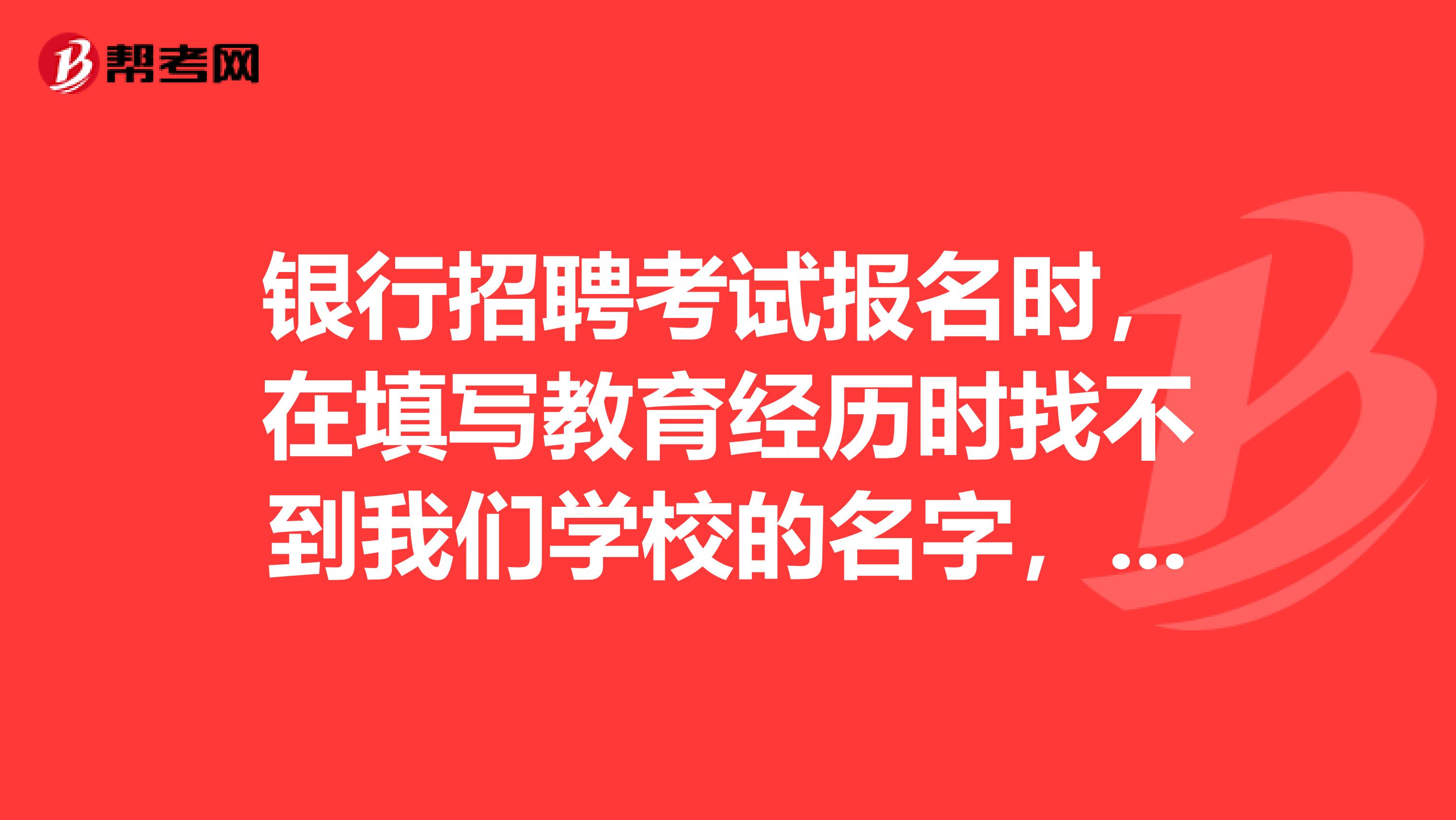 银行招聘考试报名时,在填写教育经历时找不到我们学校的名字,怎么办啊?该怎么填?