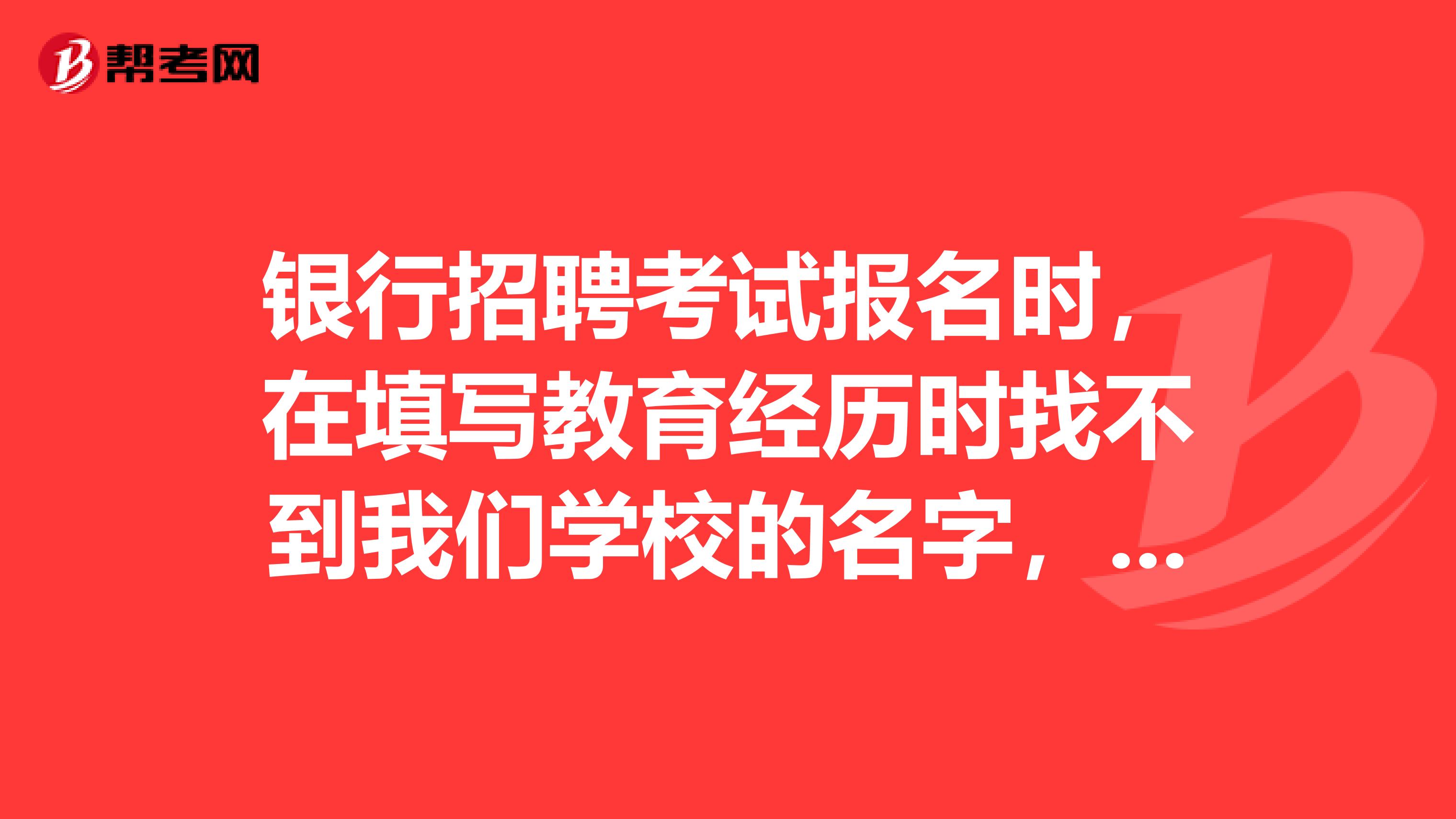 银行招聘考试报名时，在填写教育经历时找不到我们学校的名字，怎么办啊？该怎么填？