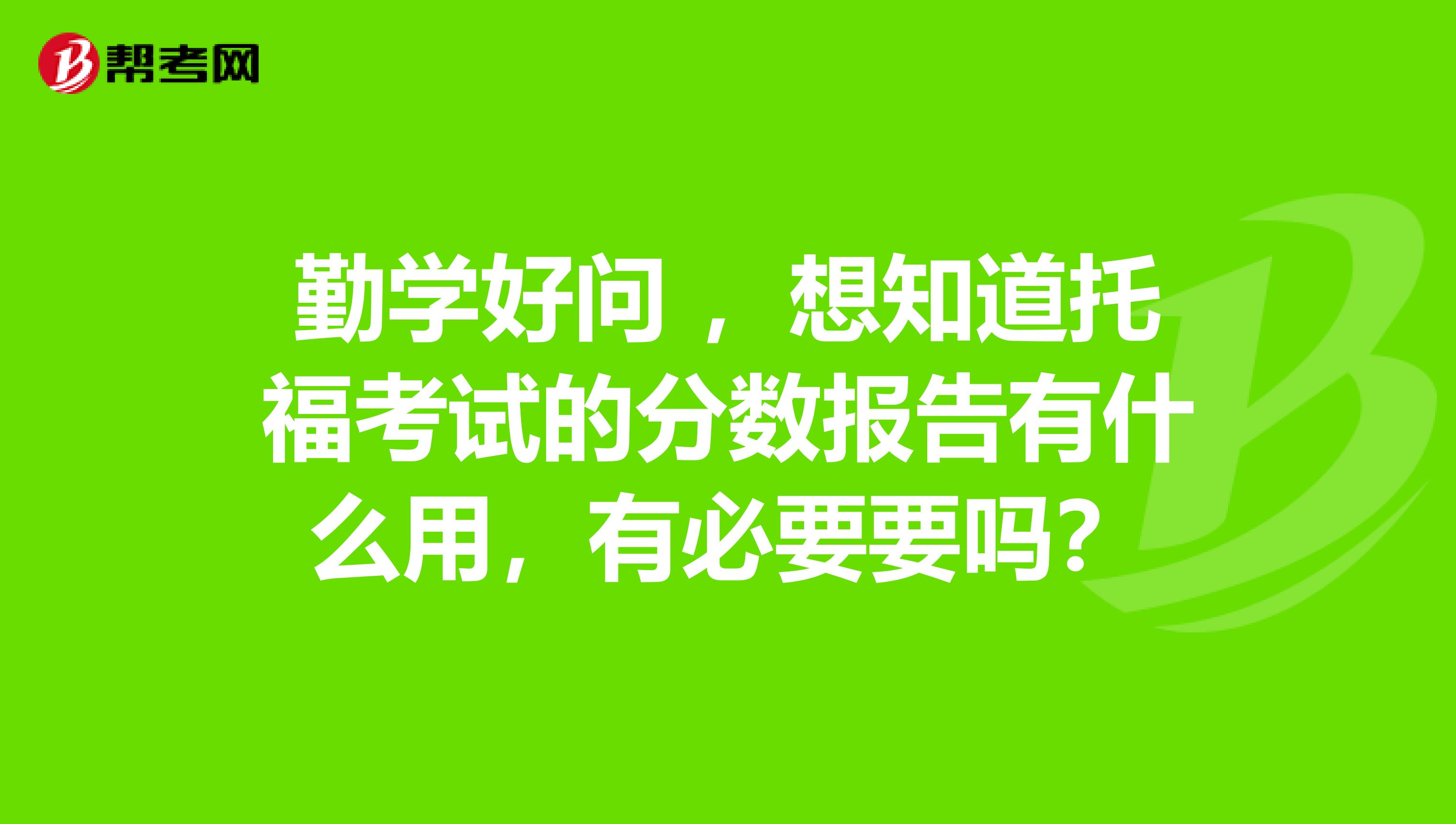 勤学好问 ,想知道托福考试的分数报告有什么用,有必要要吗?