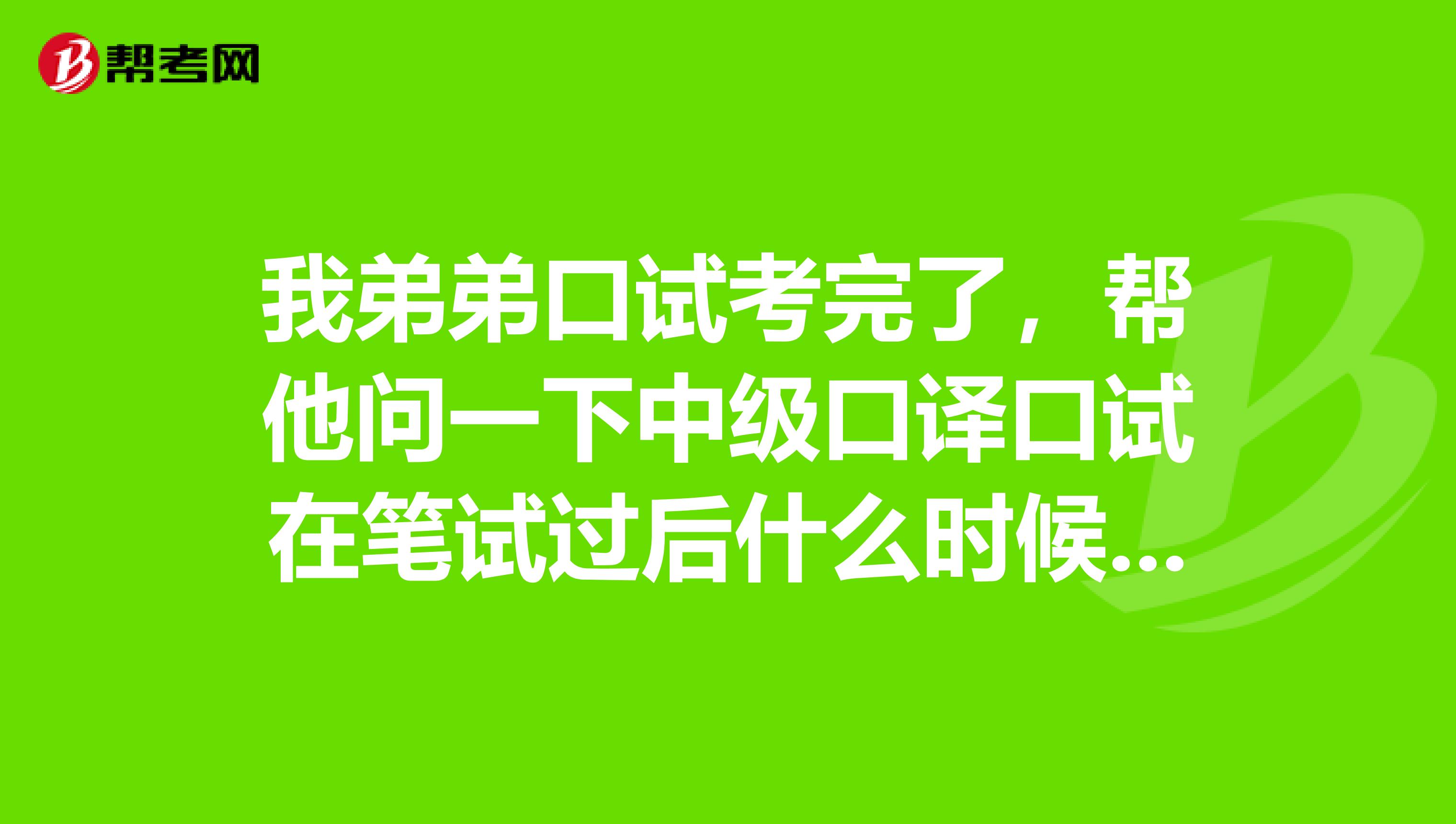 我弟弟口试考完了，帮他问一下中级口译口试在笔试过后什么时候考？