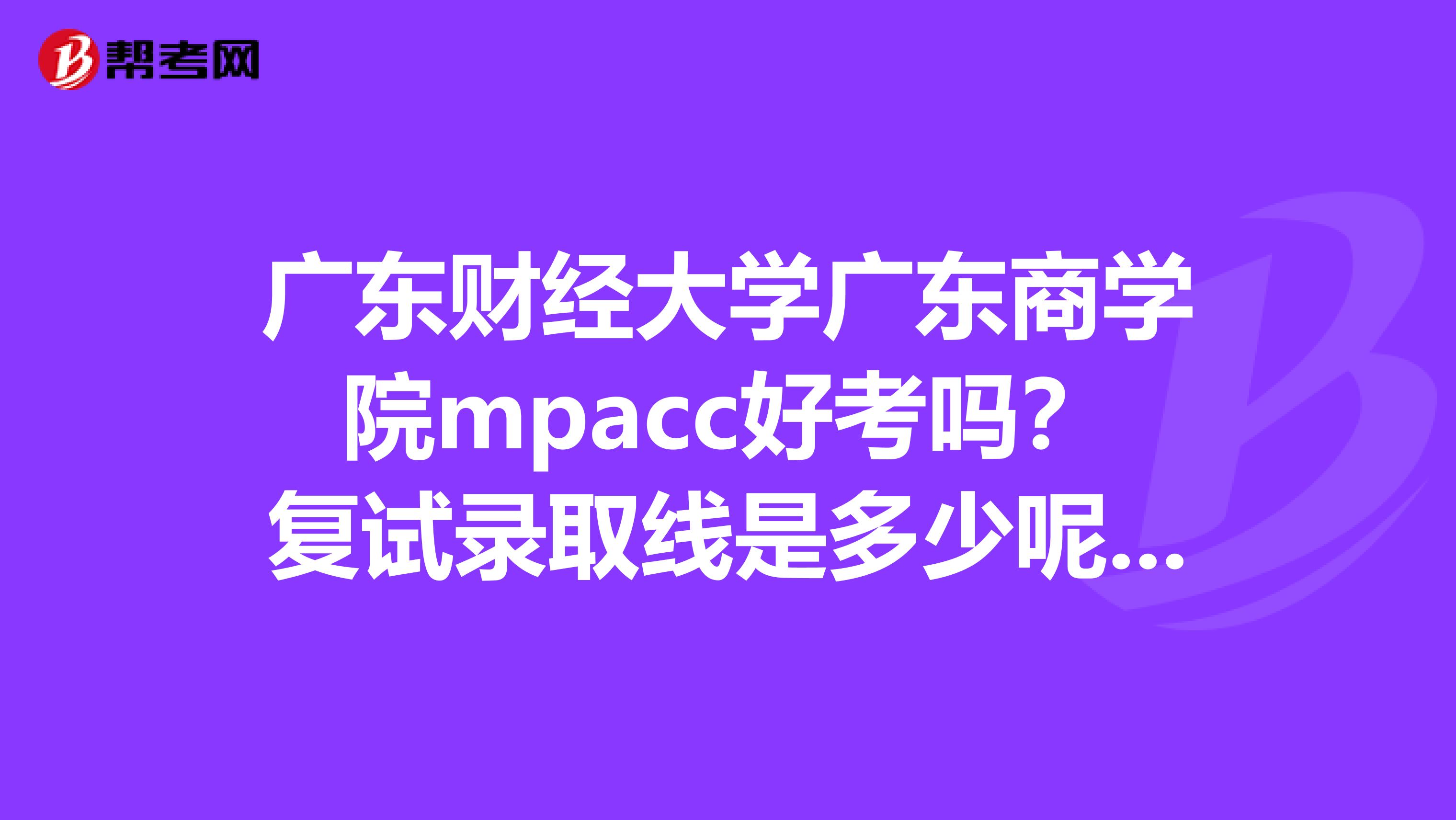 廣東財(cái)經(jīng)大學(xué)廣東商學(xué)院mpacc好考嗎？復(fù)試錄取線是多少呢？復(fù)試錄取比例大約是多少呢？復(fù)試容