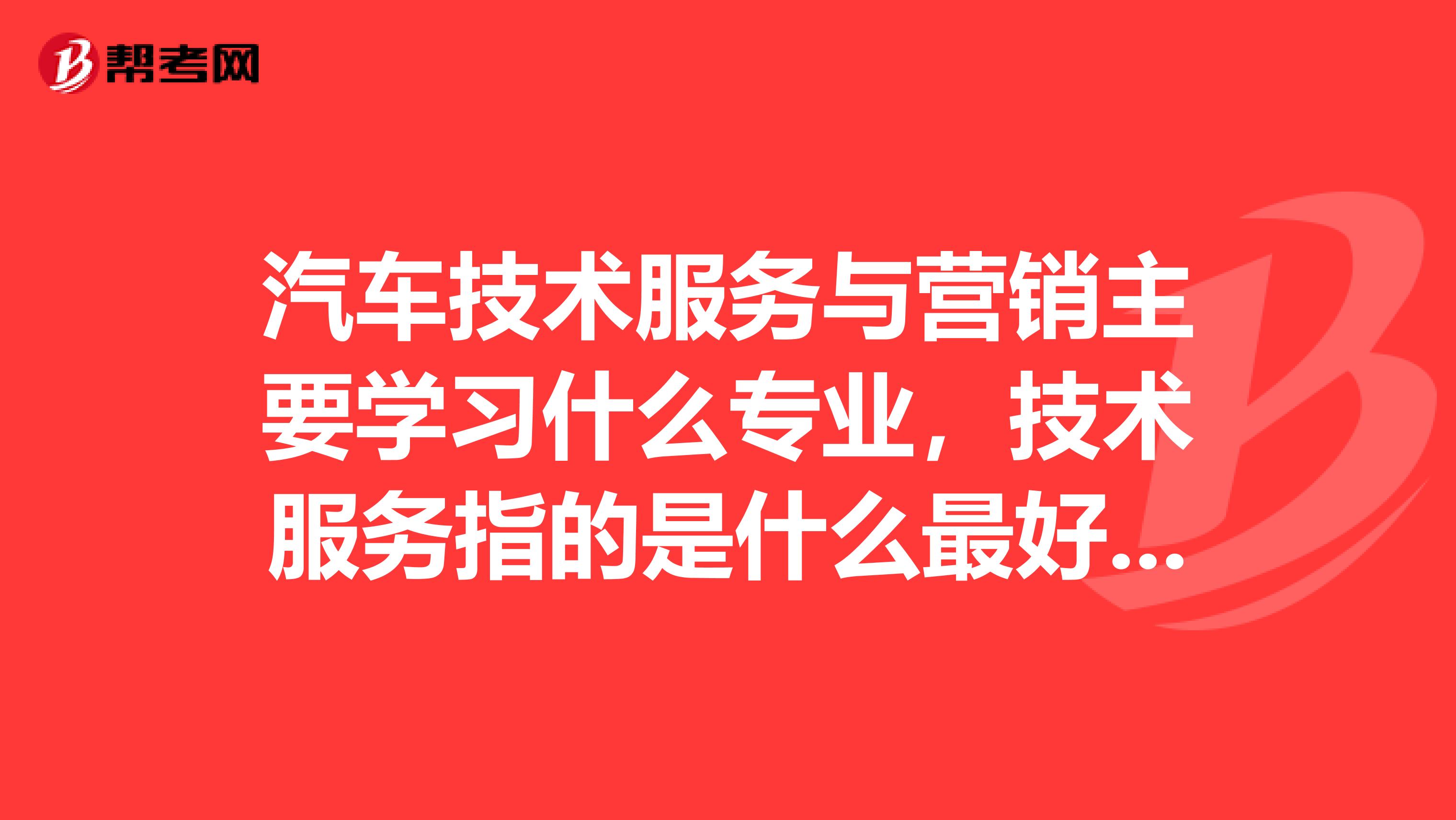 汽车技术服务与营销主要学习什么专业，技术服务指的是什么最好详细点，谢谢