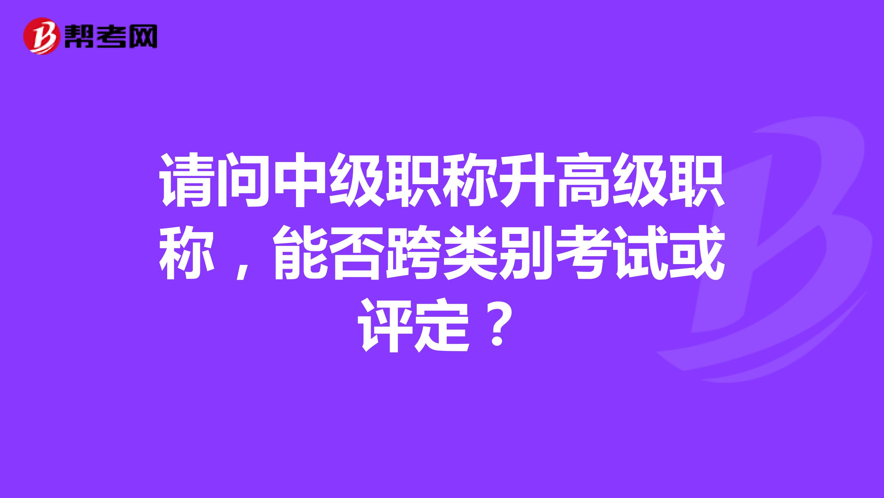 请问中级职称升高级职称,能否跨类别考试或评定?