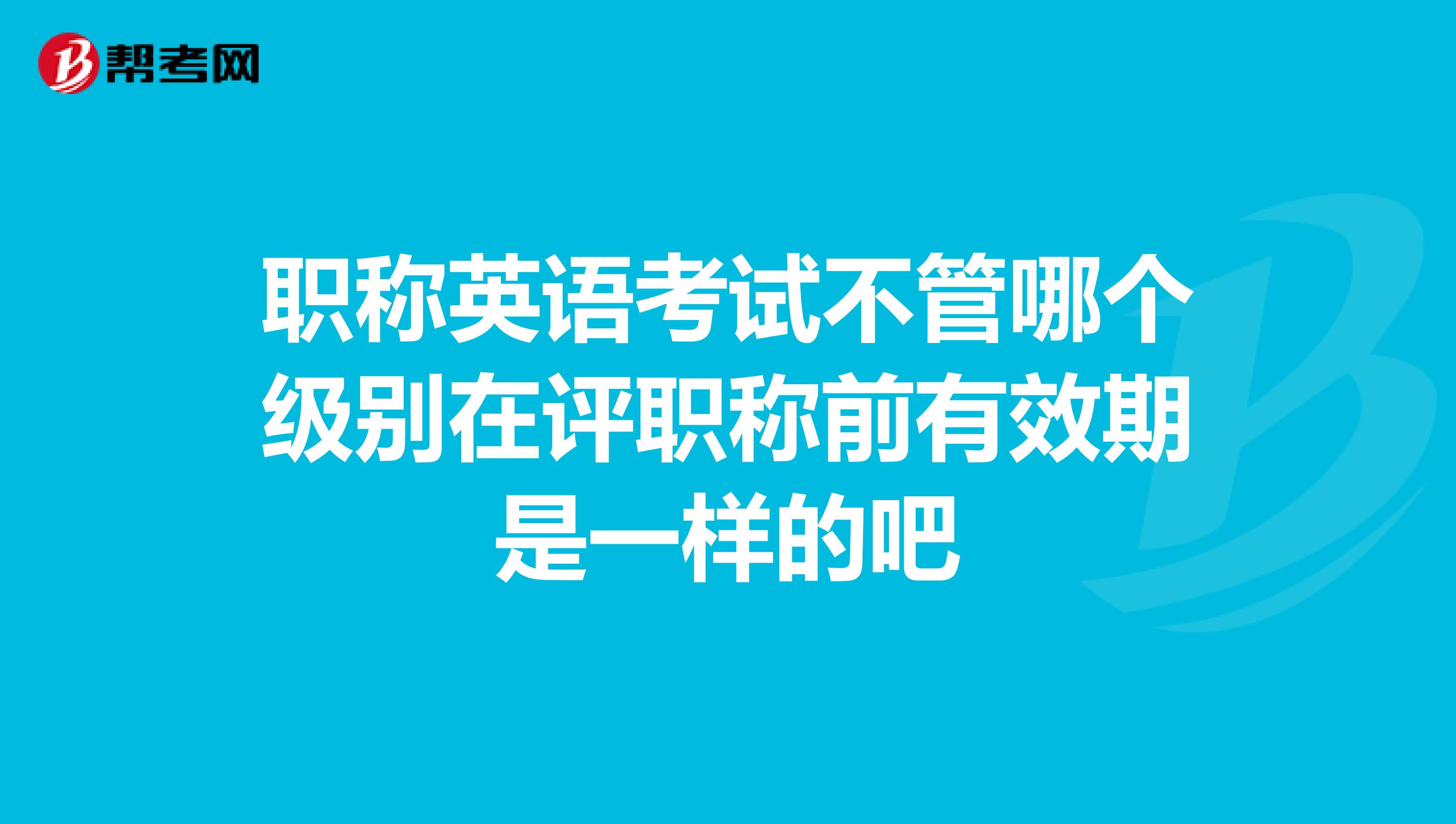 职称英语考试不管哪个级别在评职称前有效期是一样的吧