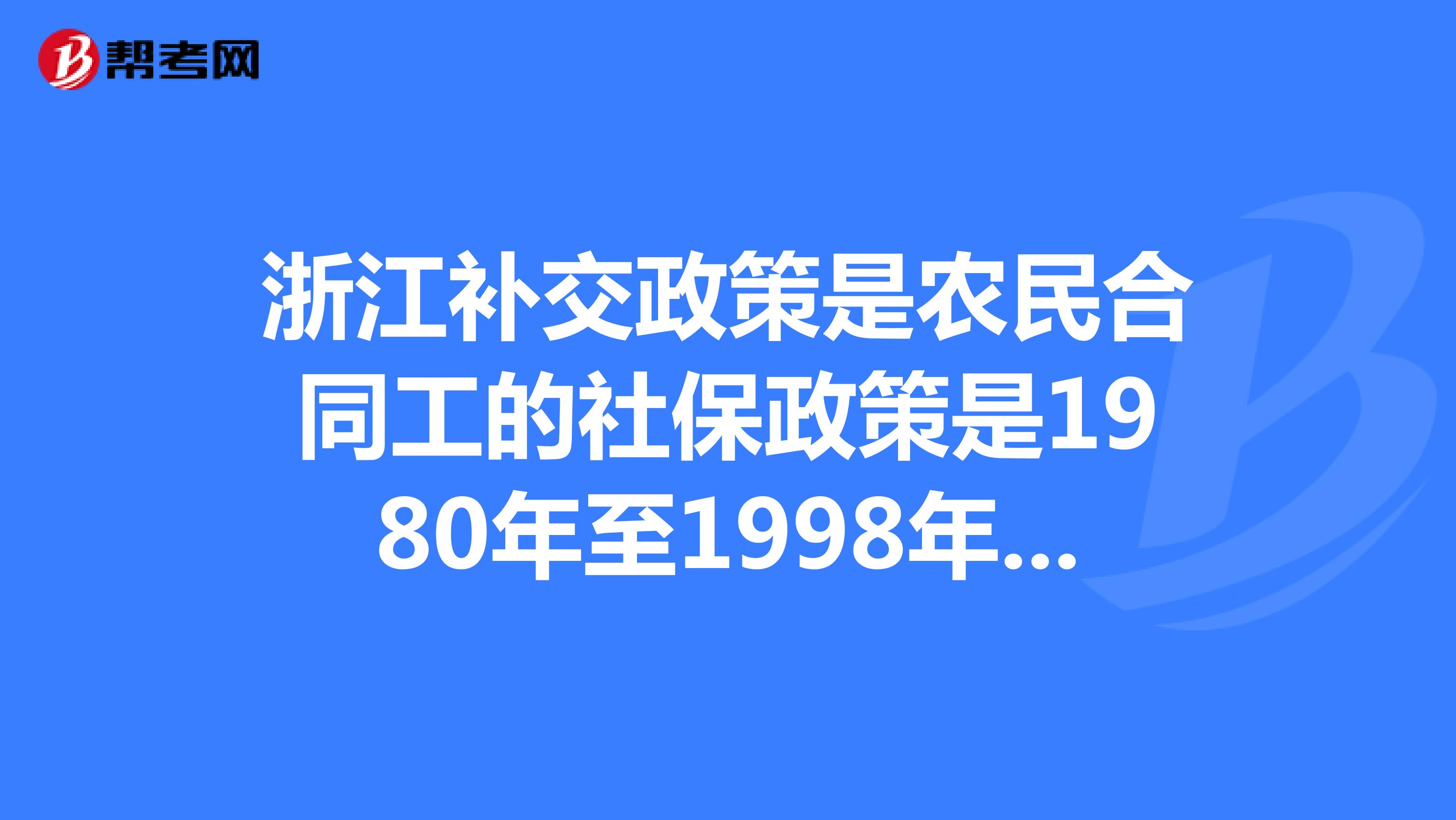 浙江补交政策是农民合同工的社保政策是1980年至1998年社保有没有新的政