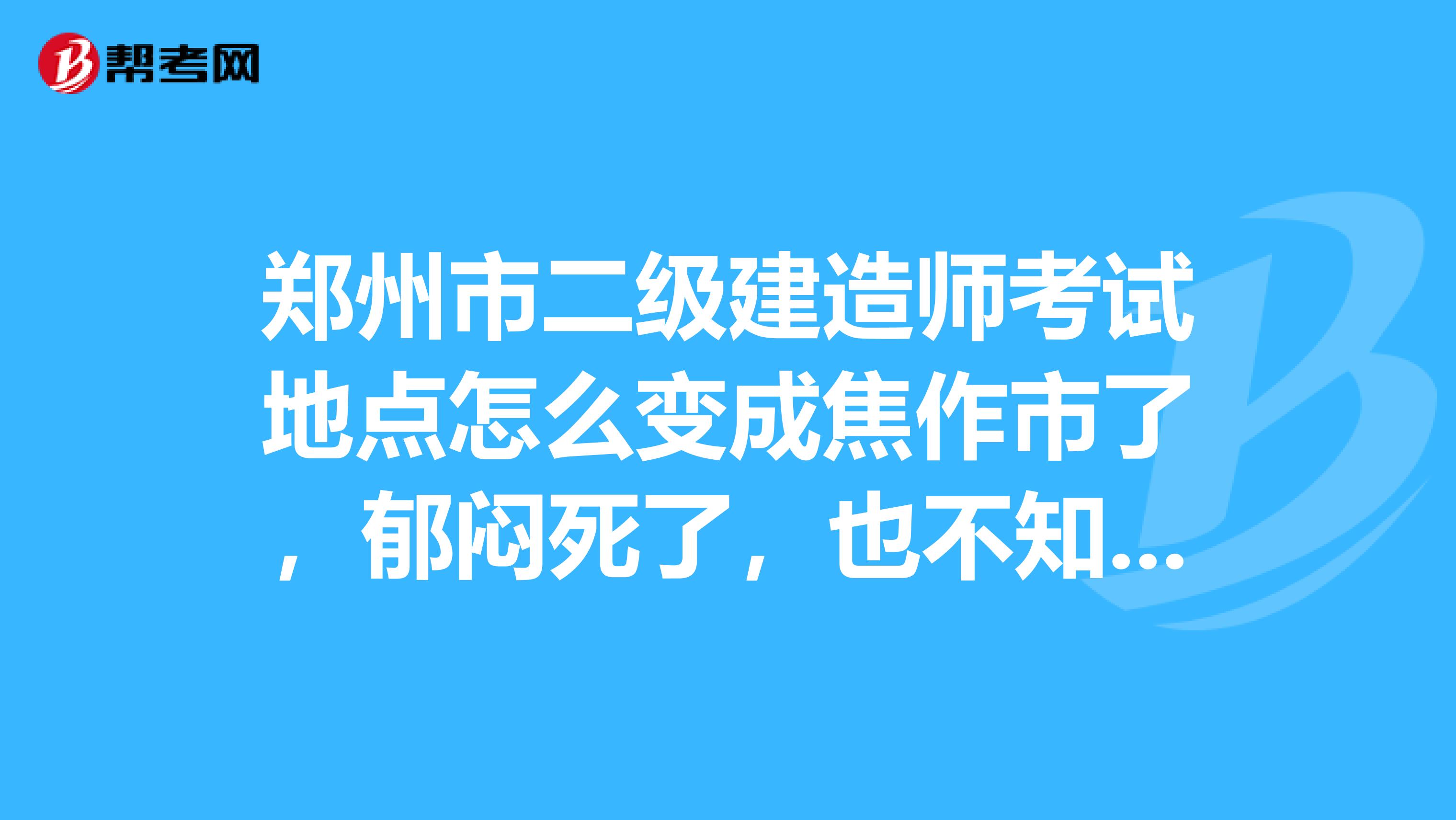 郑州市二级建造师考试地点怎么变成焦作市了，郁闷死了，也不知道河南省人事考试中心怎么安排的