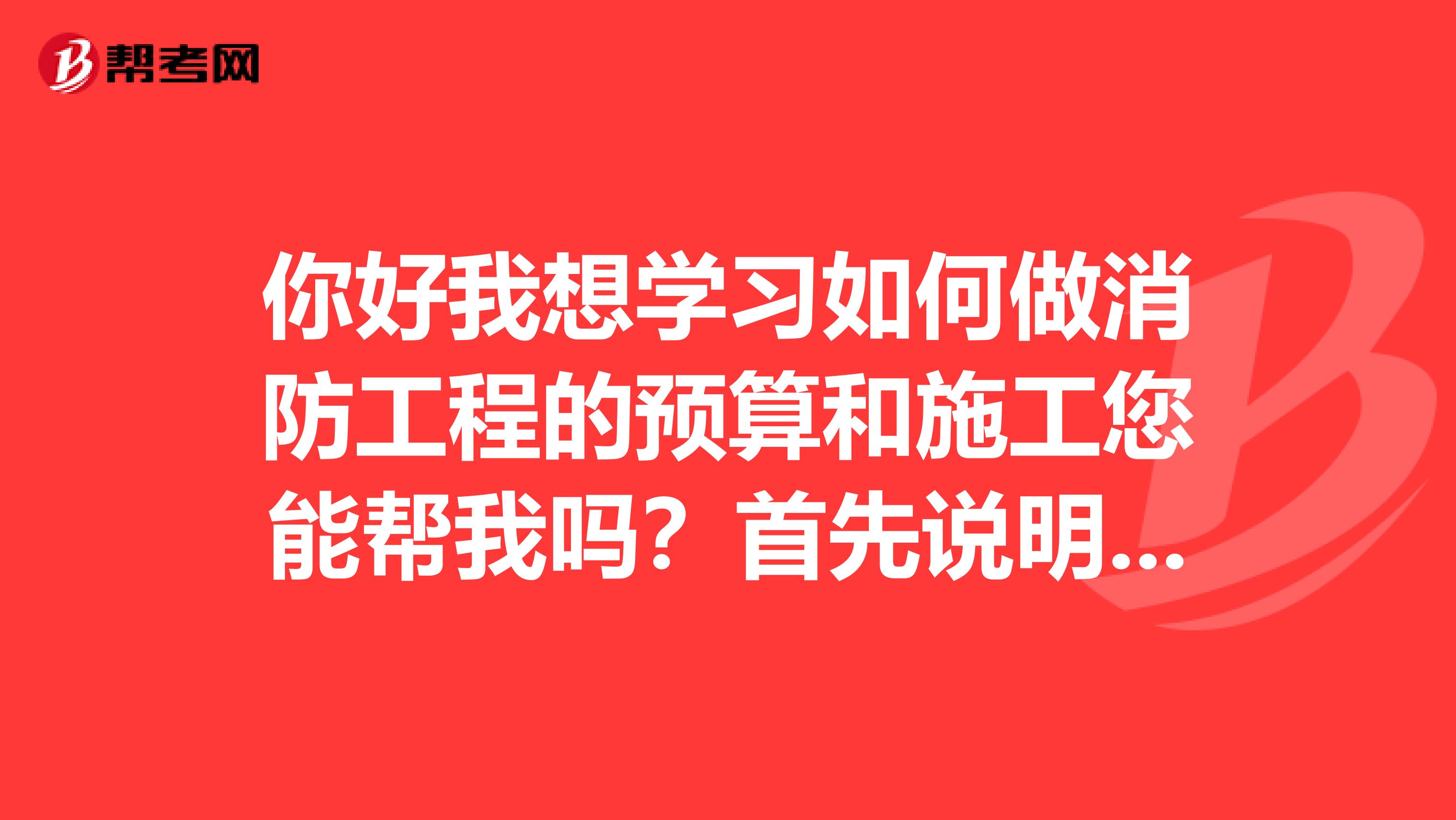 你好我想学习如何做消防工程的预算和施工您能帮我吗？首先说明是一点也不懂，需要从头学起