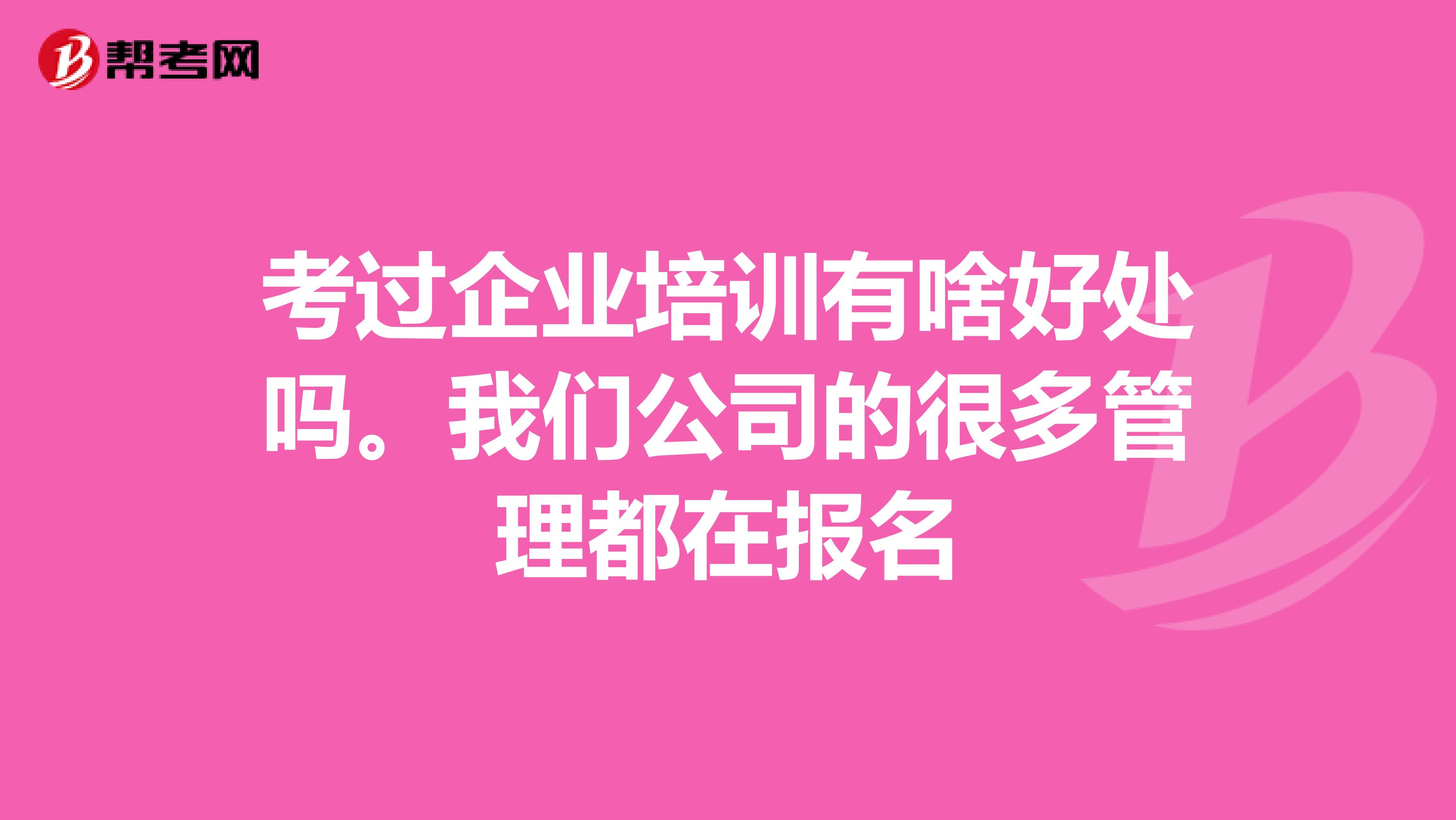 考过企业培训有啥好处吗。我们公司的很多管理都在报名