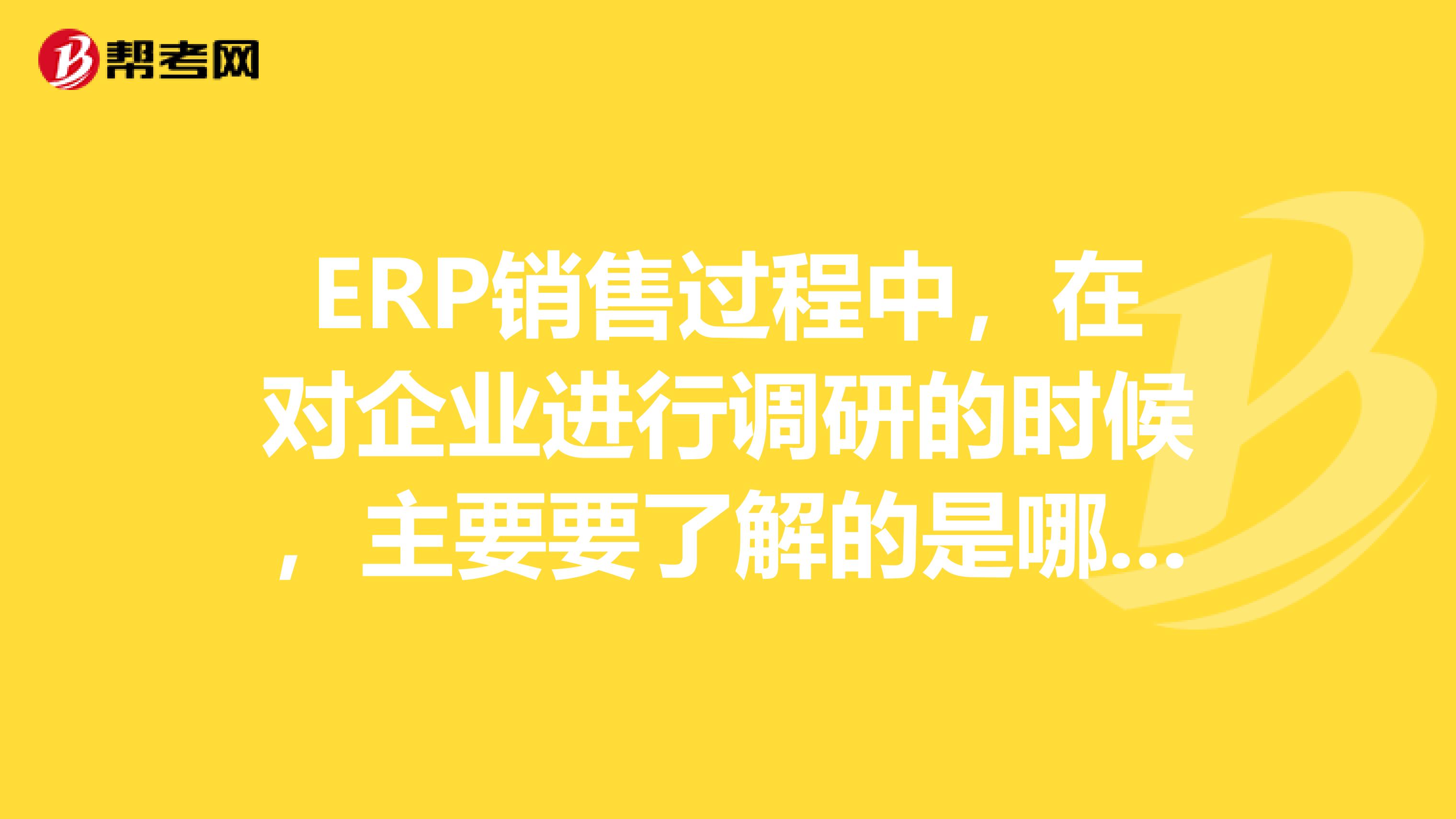 ERP销售过程中,在对企业进行调研的时候,主要要了解的是哪些问题?