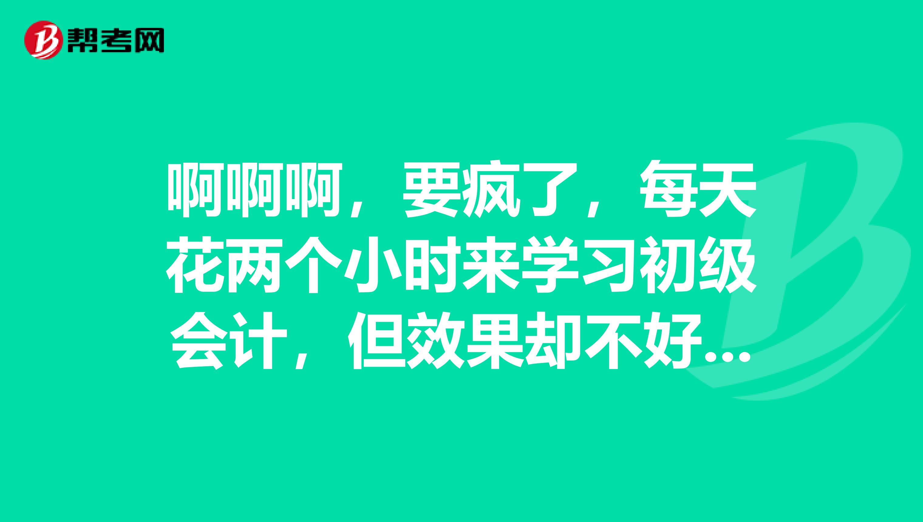 啊啊啊，要疯了，每天花两个小时来学习初级会计，但效果却不好，我要怎么学啊？