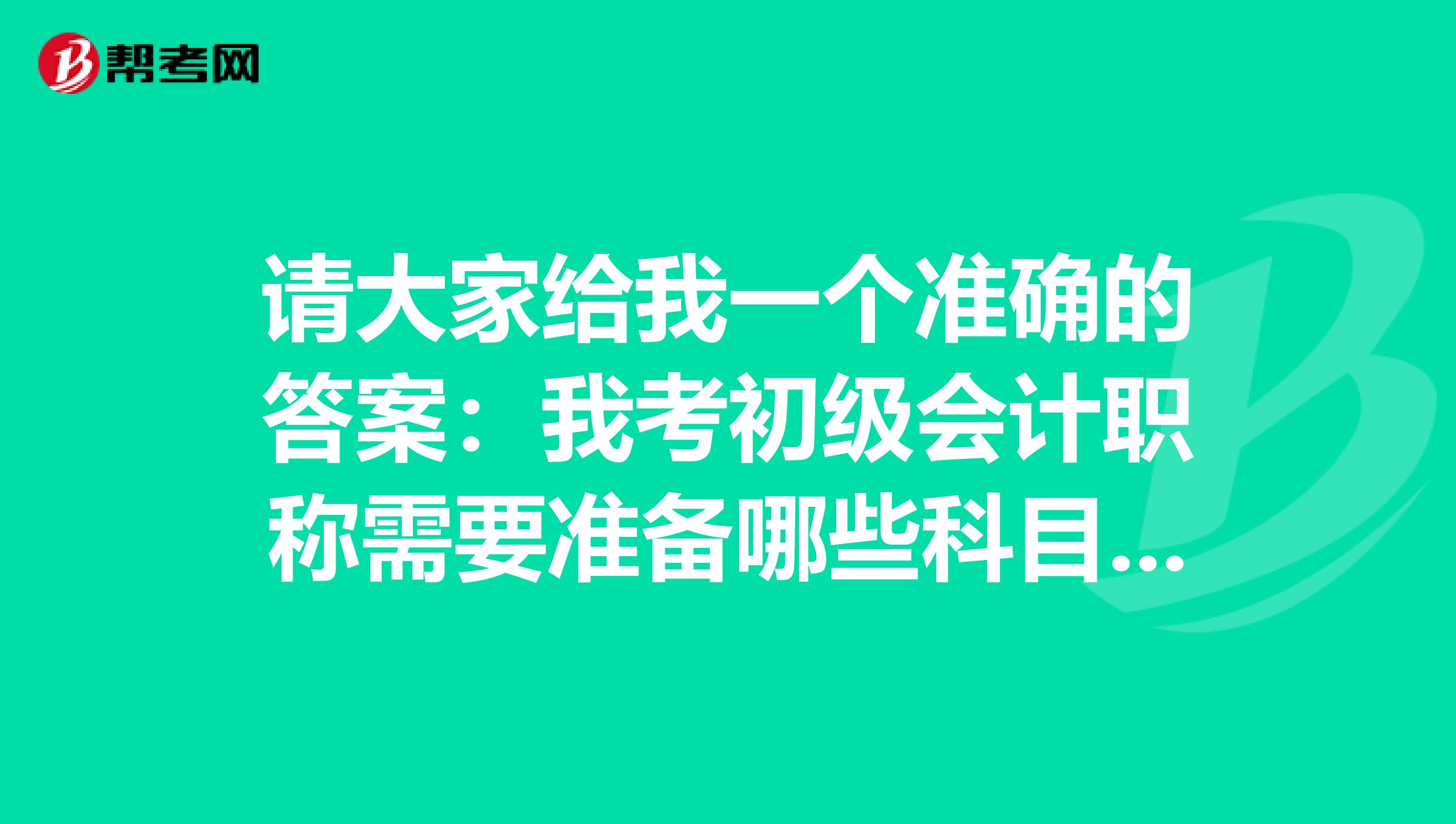 请大家给我一个准确的答案:我考初级会计职称需要准备哪些科目的?