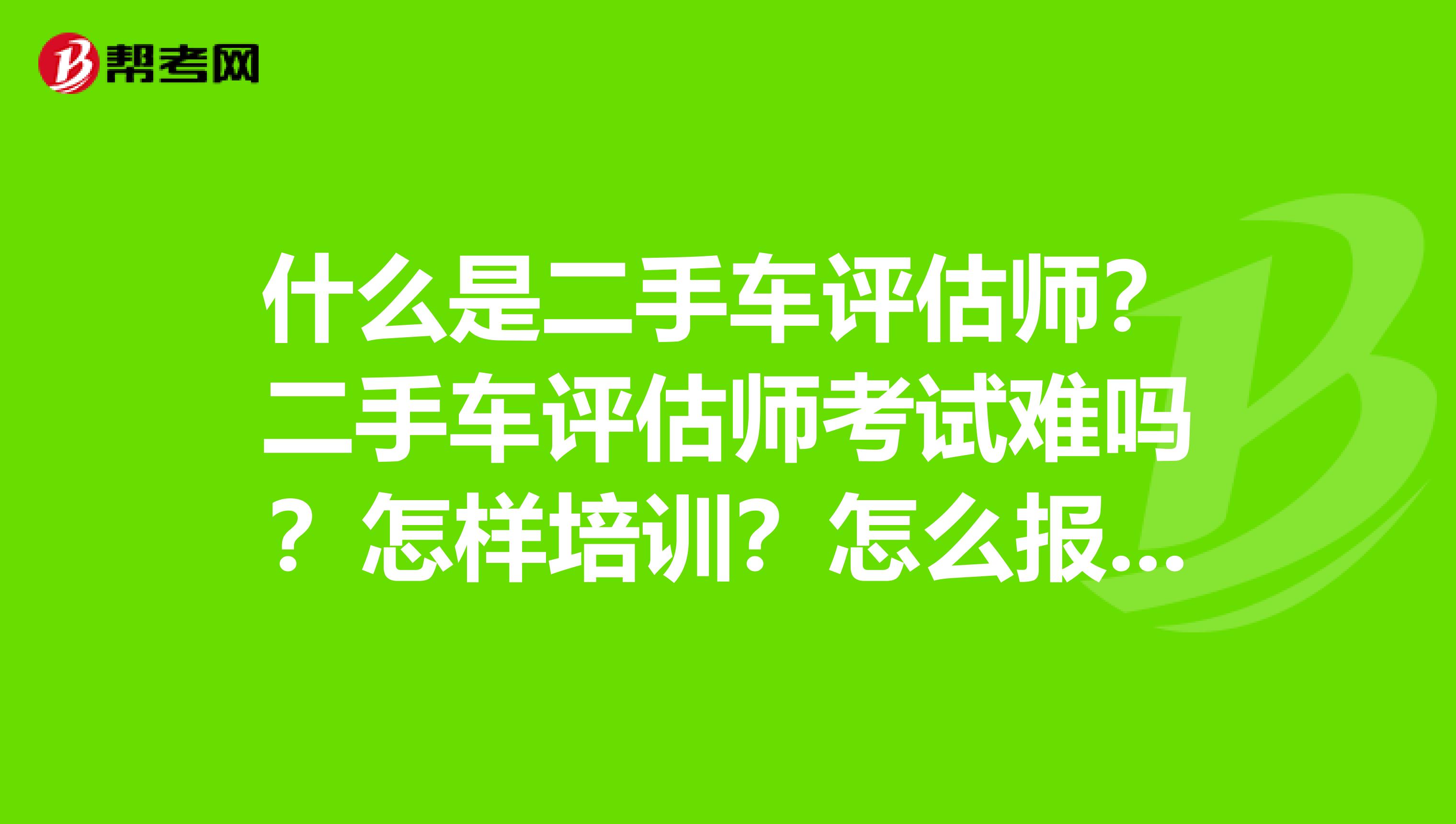 什么是二手车评估师？二手车评估师考试难吗？怎样培训？怎么报名？
