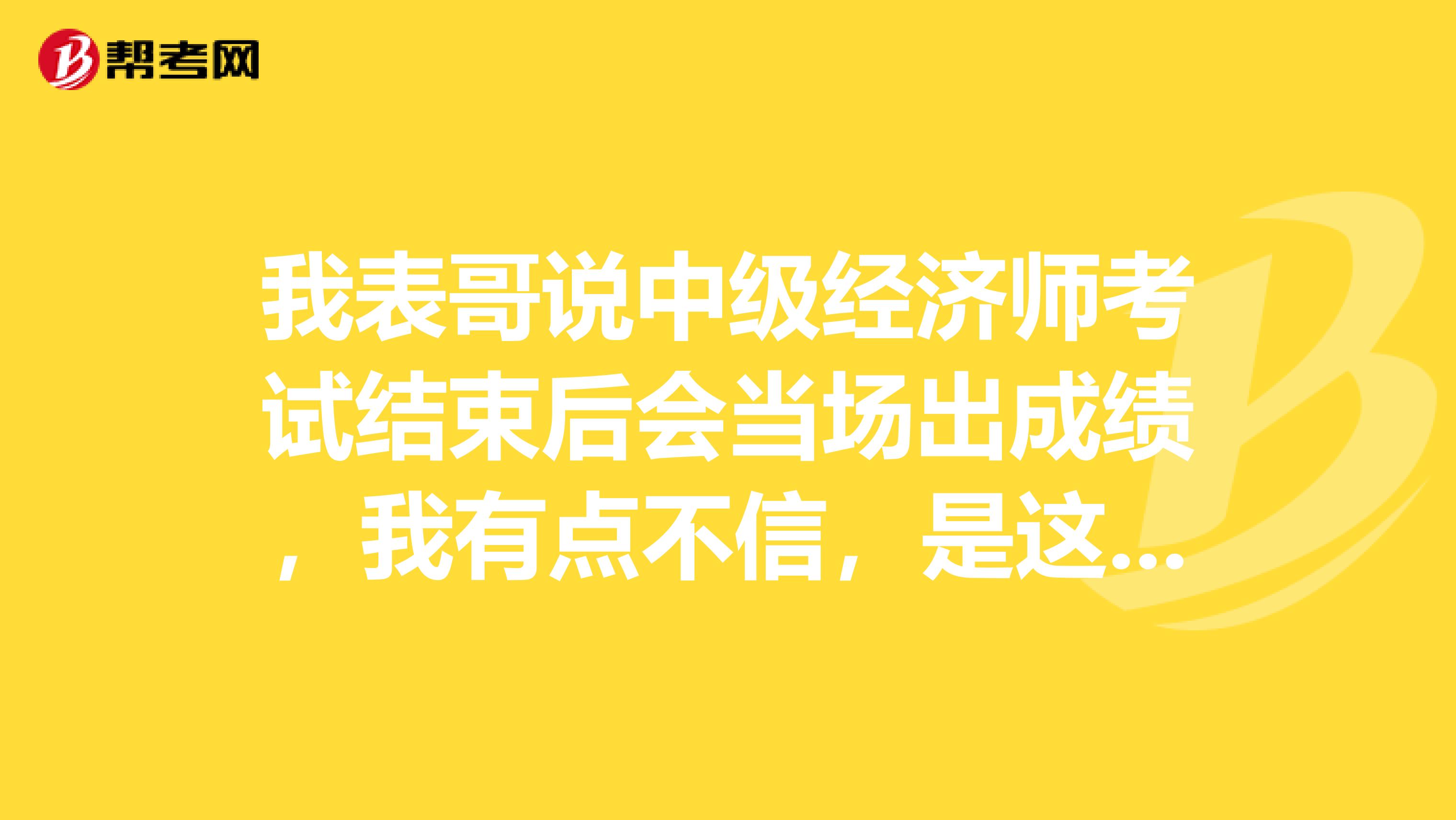 我表哥说中级经济师考试结束后会当场出成绩，我有点不信，是这样的吗？