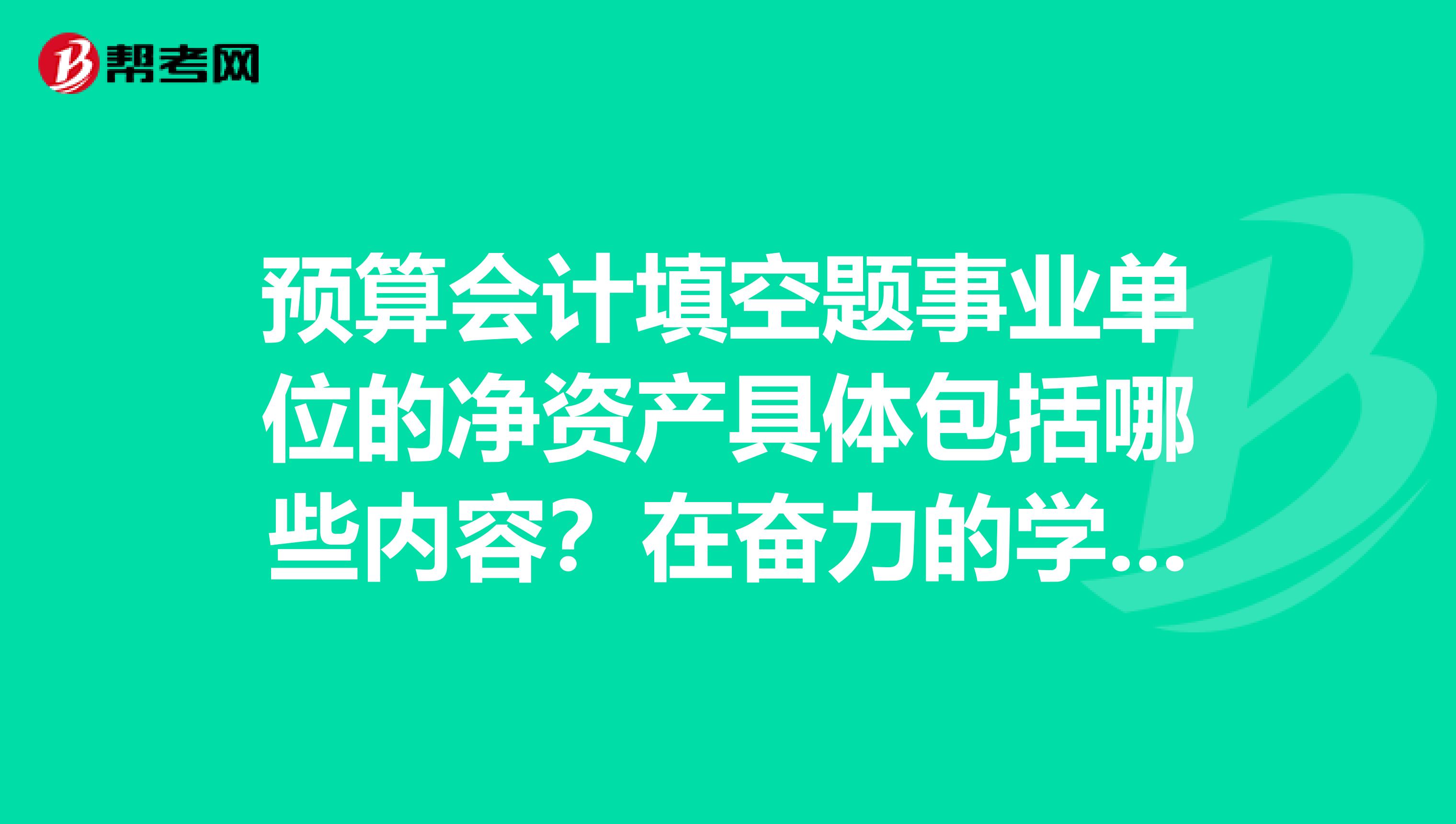 预算会计填空题事业单位的净资产具体包括哪些内容？在奋力的学习初级会计职称的考试知识，求帮忙