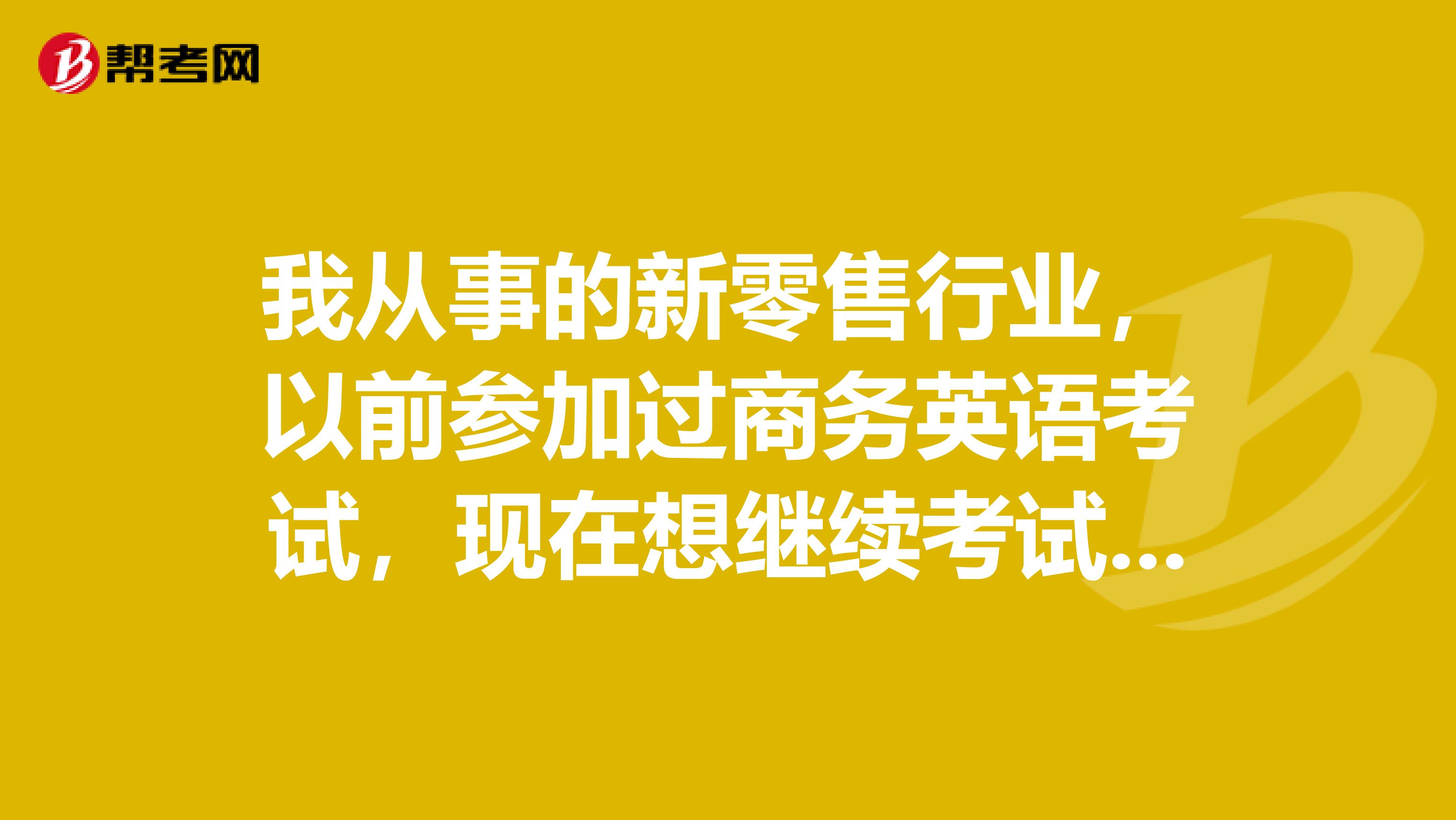 我从事的新零售行业,以前参加过商务英语考试,现在想继续考试,请问之前的考试成绩是否还有效呢?
