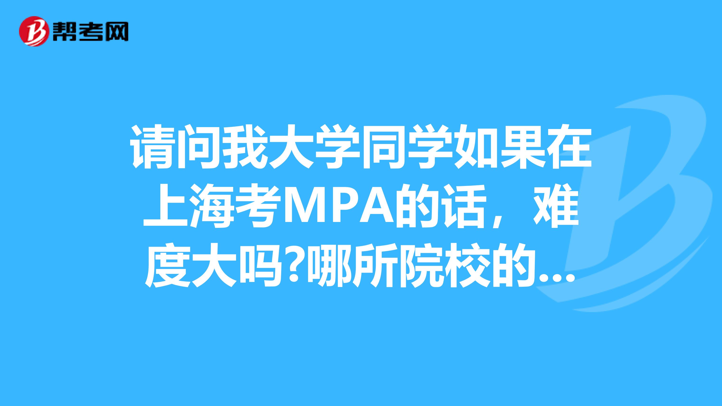 请问我大学同学如果在上海考MPA的话，难度大吗?哪所院校的MPA比较好?