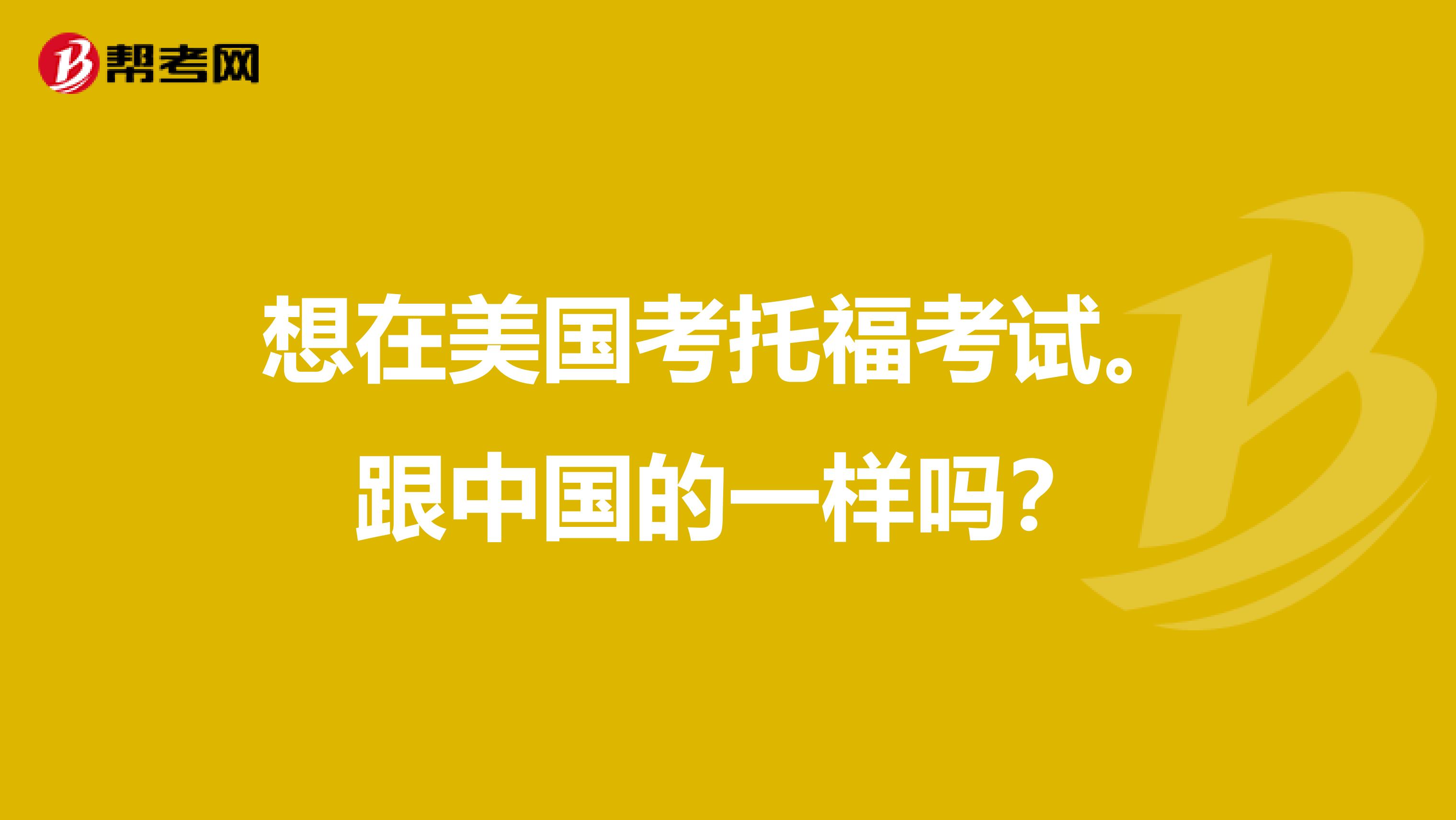 想在美国考托福考试。跟中国的一样吗？