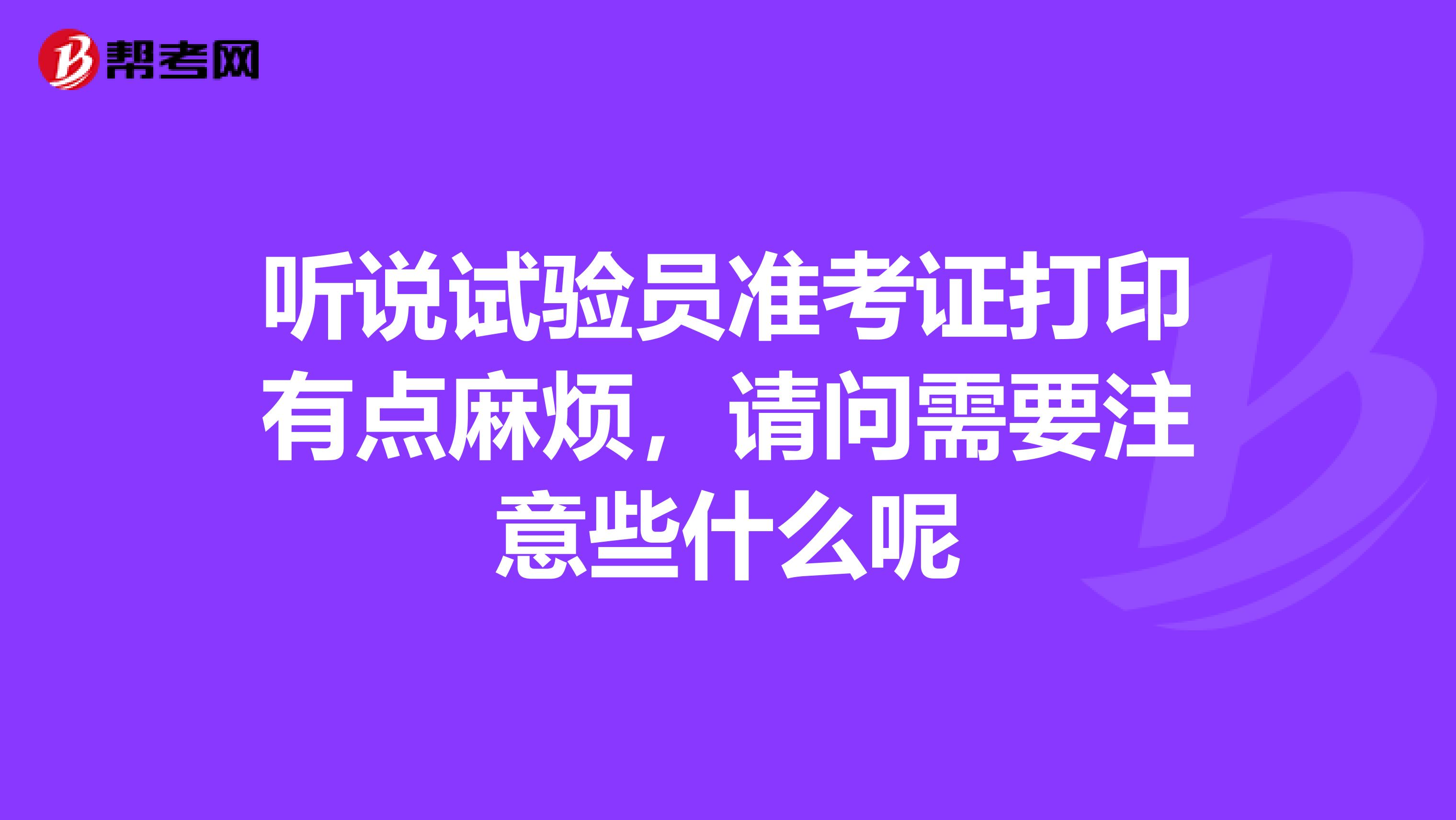 听说试验员准考证打印有点麻烦，请问需要注意些什么呢