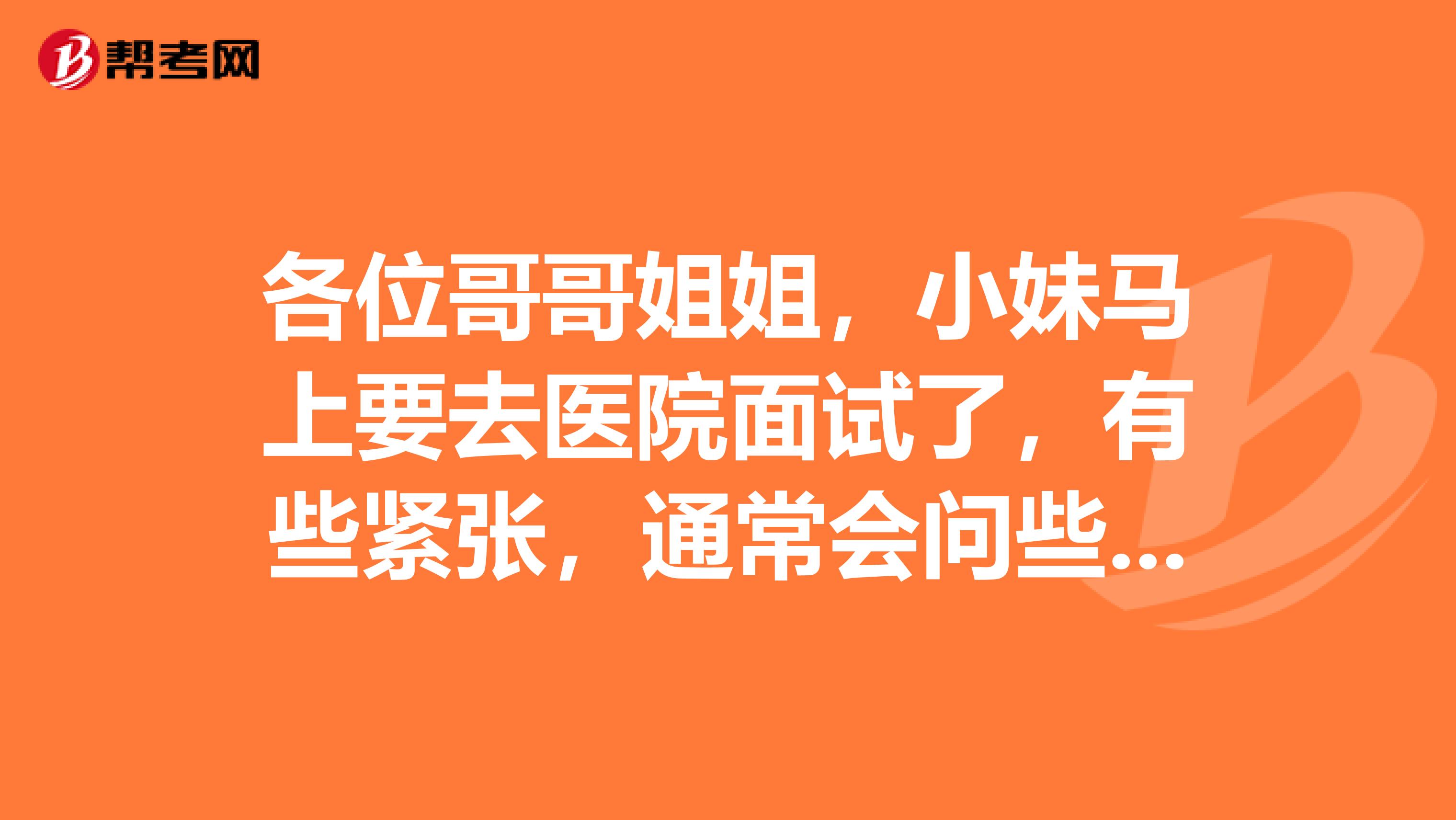 各位哥哥姐姐,小妹马上要去医院面试了,有些紧张,通常会问些什么问题啊,怎样能成功,多谢。
