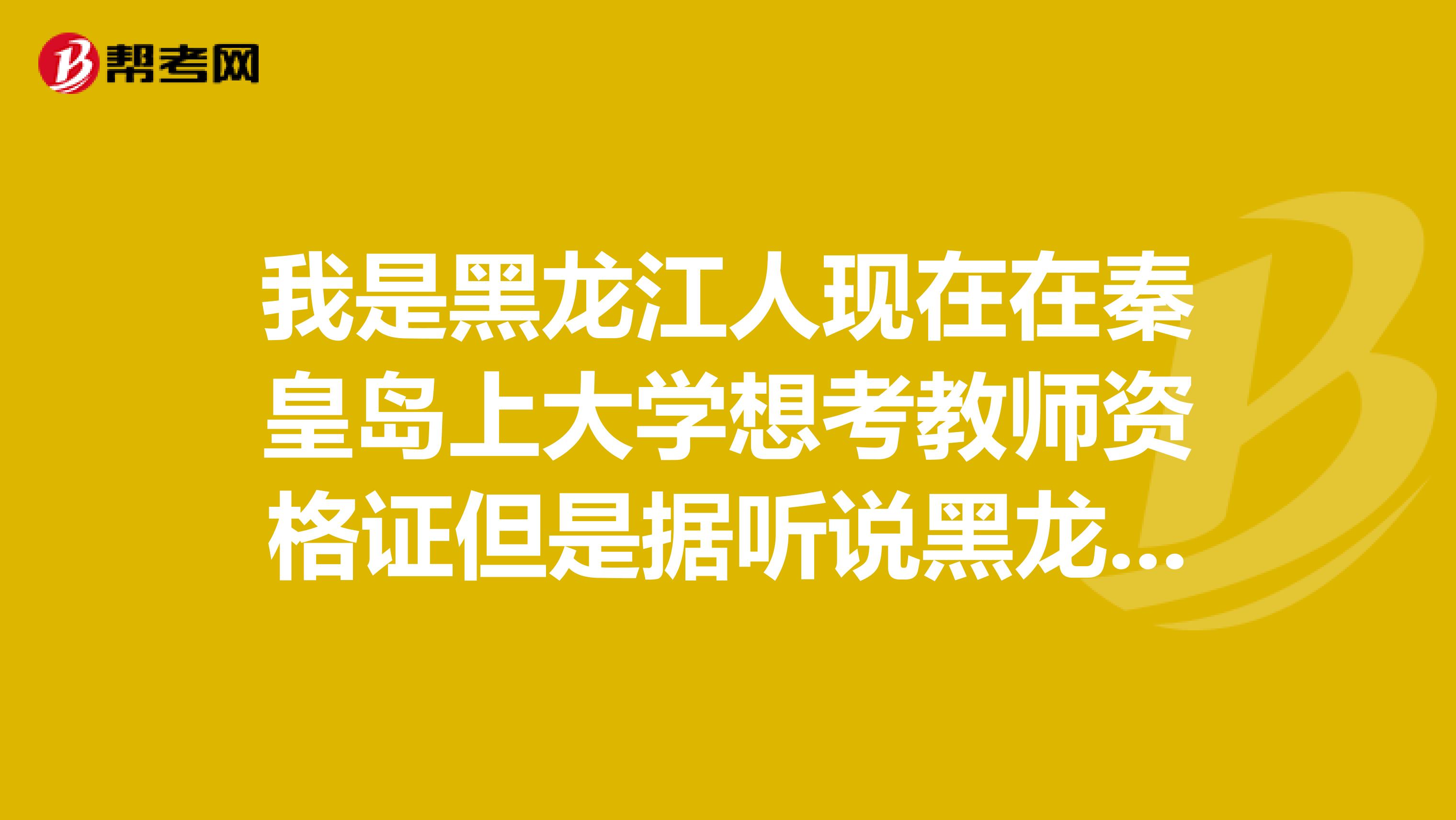 我是黑龙江人现在在秦皇岛上大学想考教师资格证但是据听说黑龙江跟河北省已经好几年没考试了