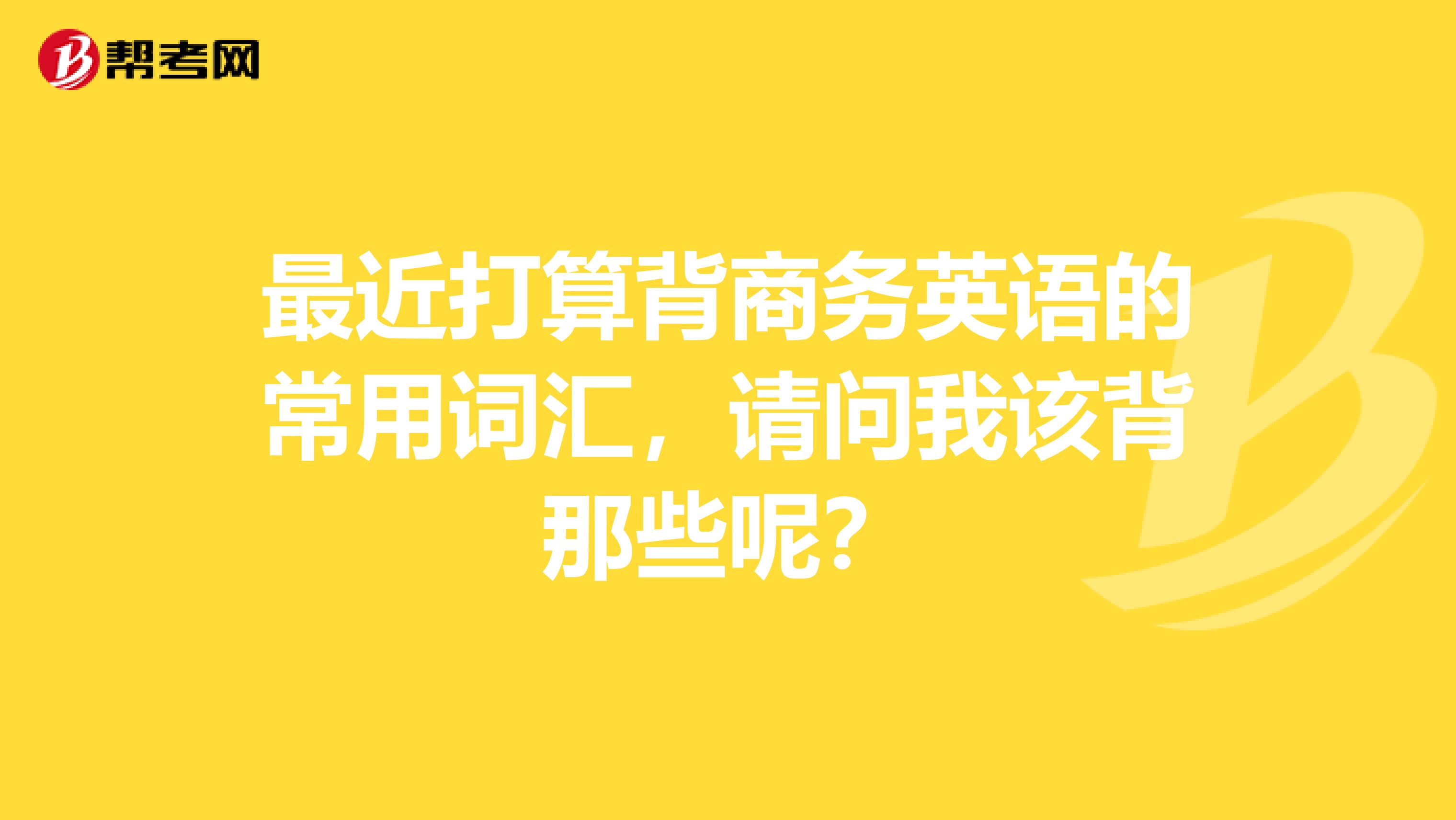最近打算背商务英语的常用词汇,请问我该背那些呢?