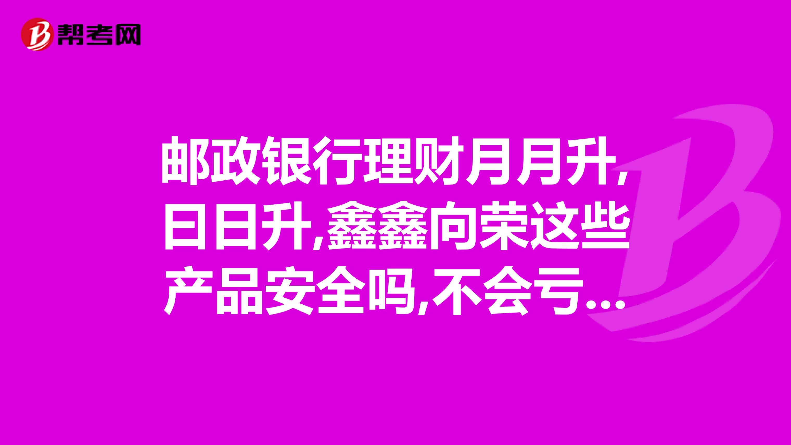 邮政银行理财月月升,曰日升,鑫鑫向荣这些产品安全吗,不会亏本吧