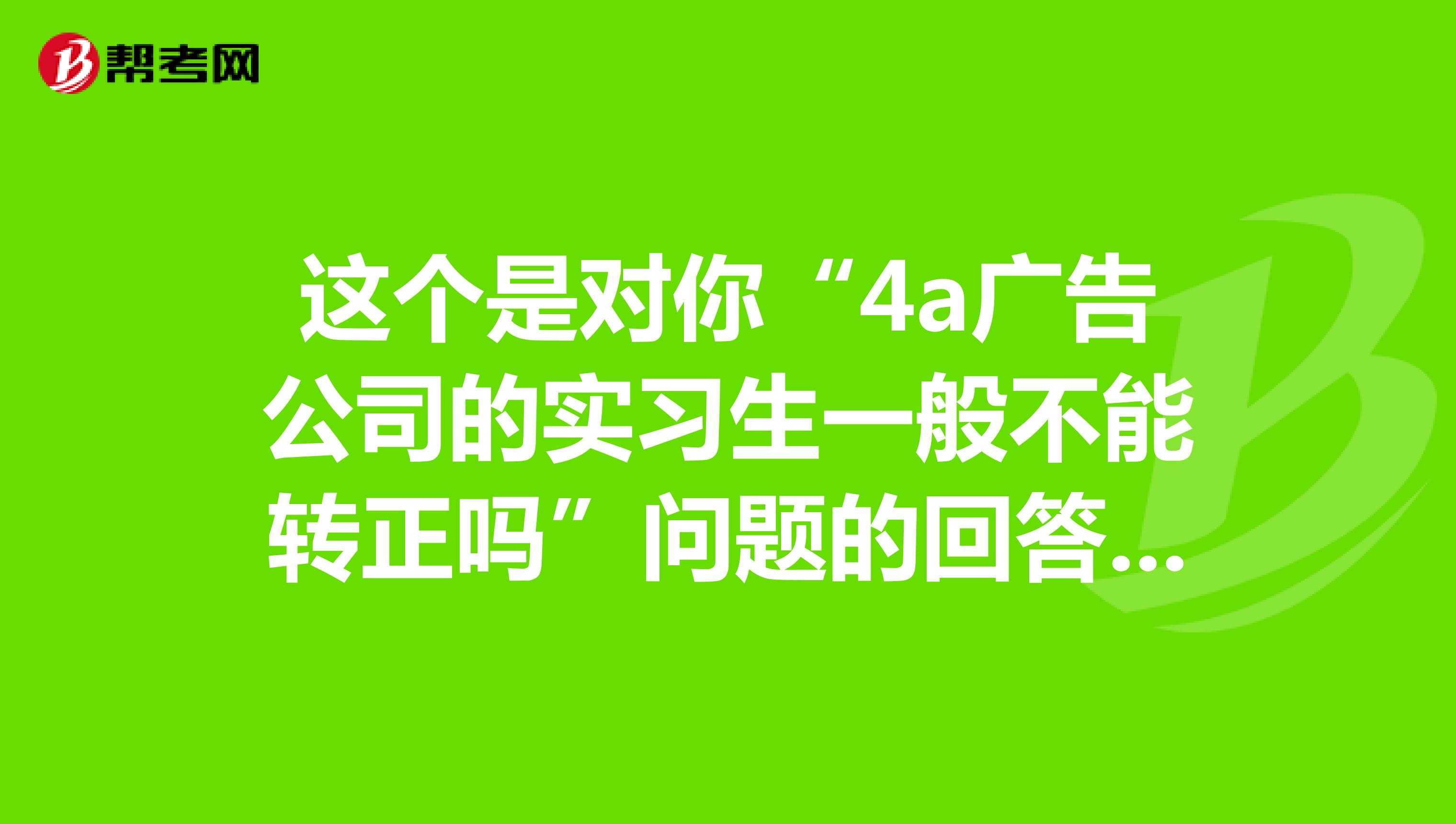 这个是对你“4a广告公司的实习生一般不能转正吗”问题的回答,我的回答字数超过限制,所以在这里回答你