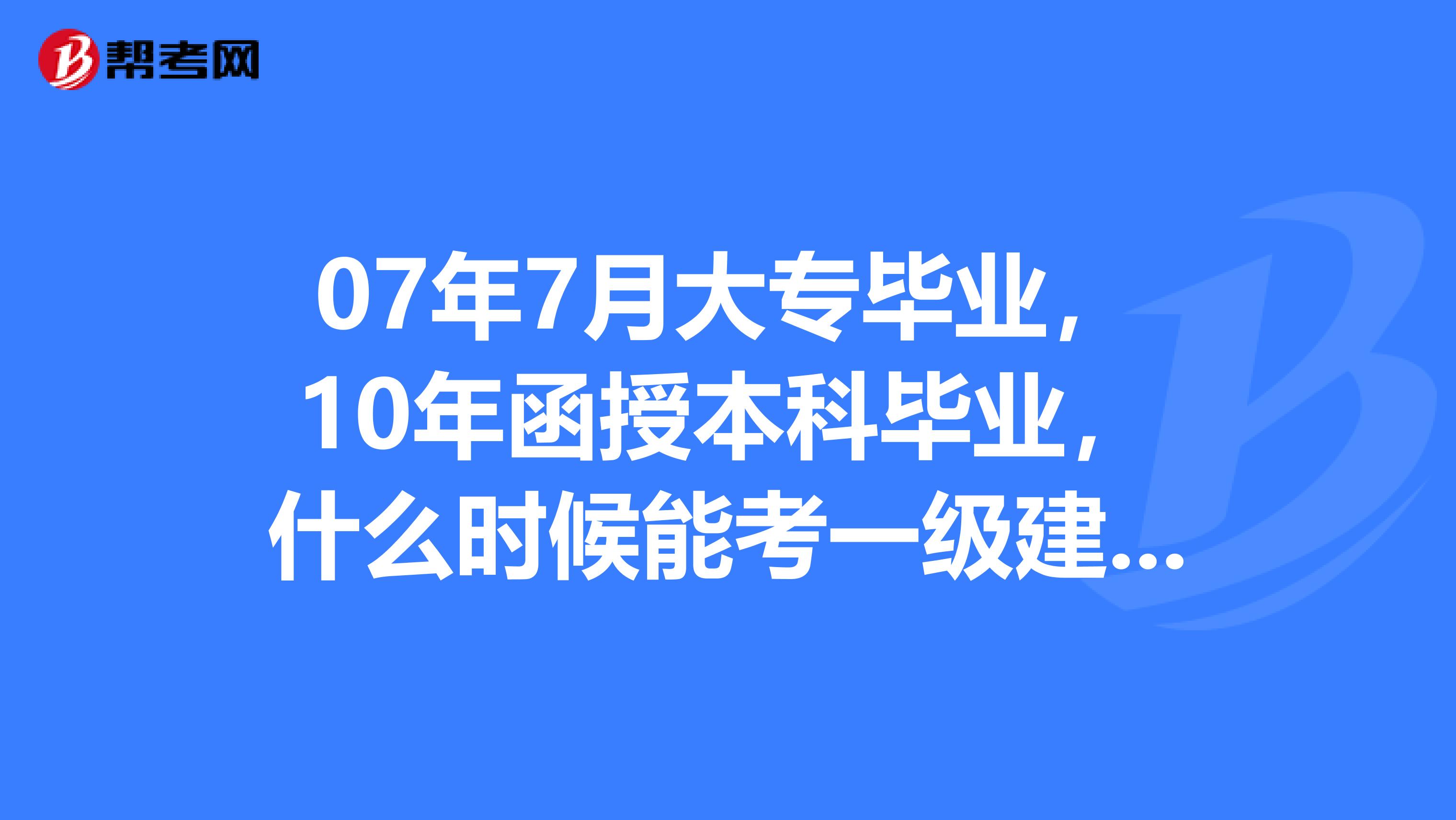 07年7月大专毕业，10年函授本科毕业，什么时候能考一级建造师？专科是6年，但是我的本科可缩短年限吗？