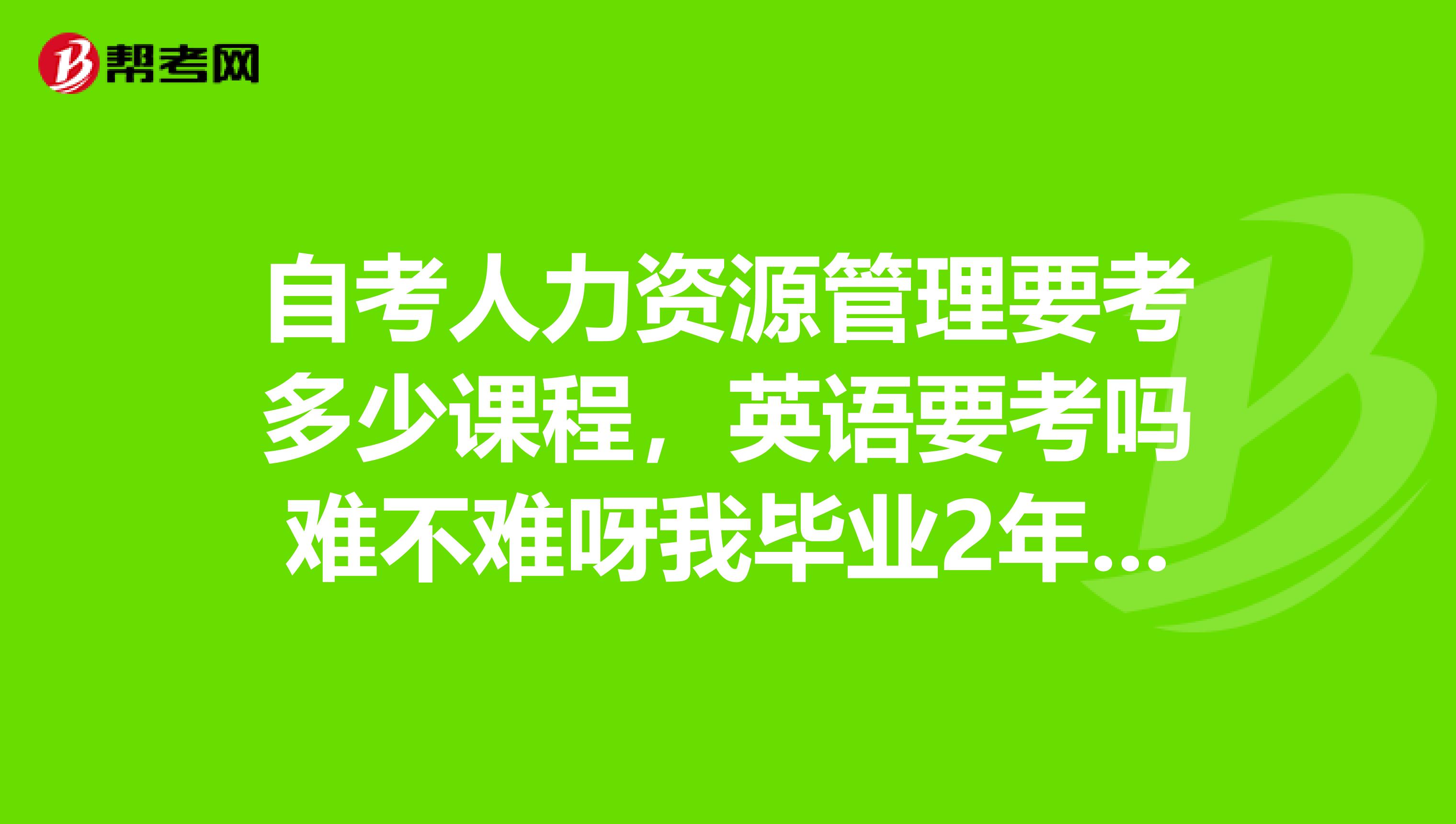 自考人力资源管理要考多少课程，英语要考吗难不难呀我毕业2年了想自考专科