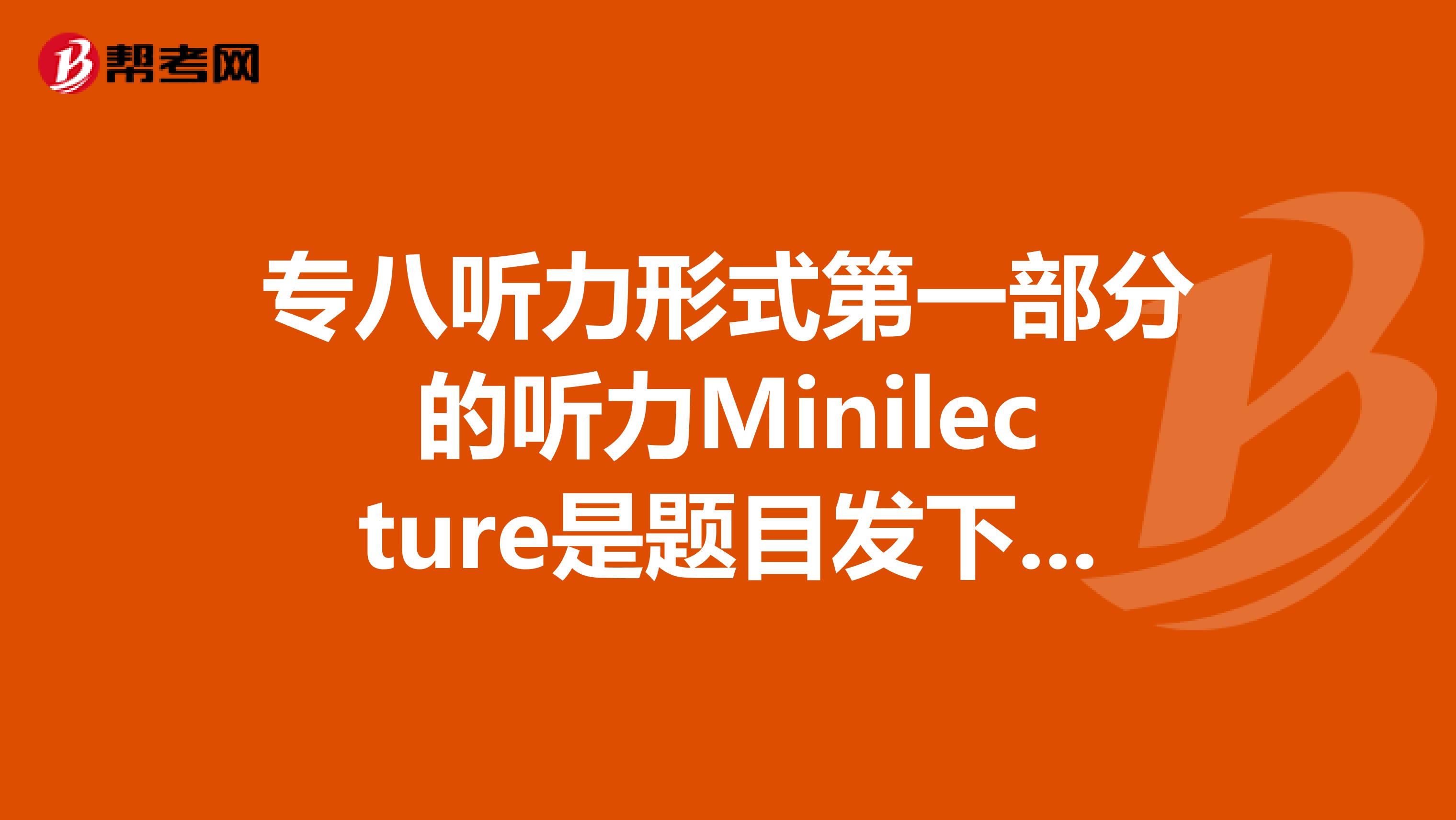 专八听力形式第一部分的听力Minilecture是题目发下来再听还是只给一张...