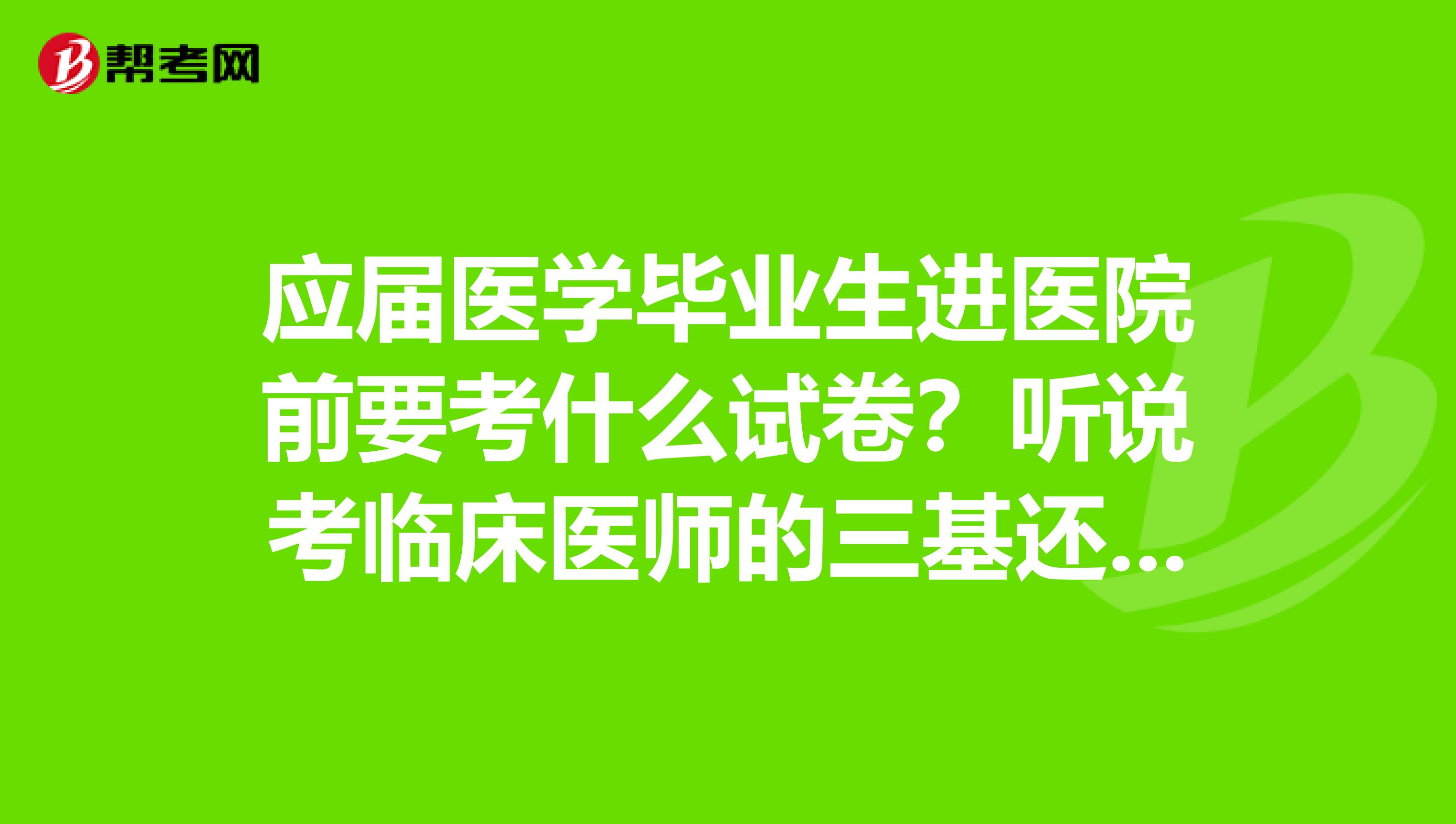 应届医学毕业生进医院前要考什么试卷?听说考临床医师的三基还是什么的?有知道的吗