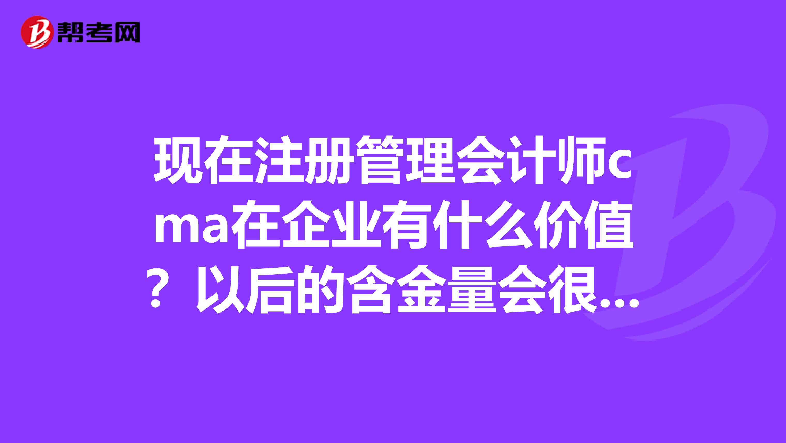 现在注册管理会计师cma在企业有什么价值？以后的含金量会很不错吧？