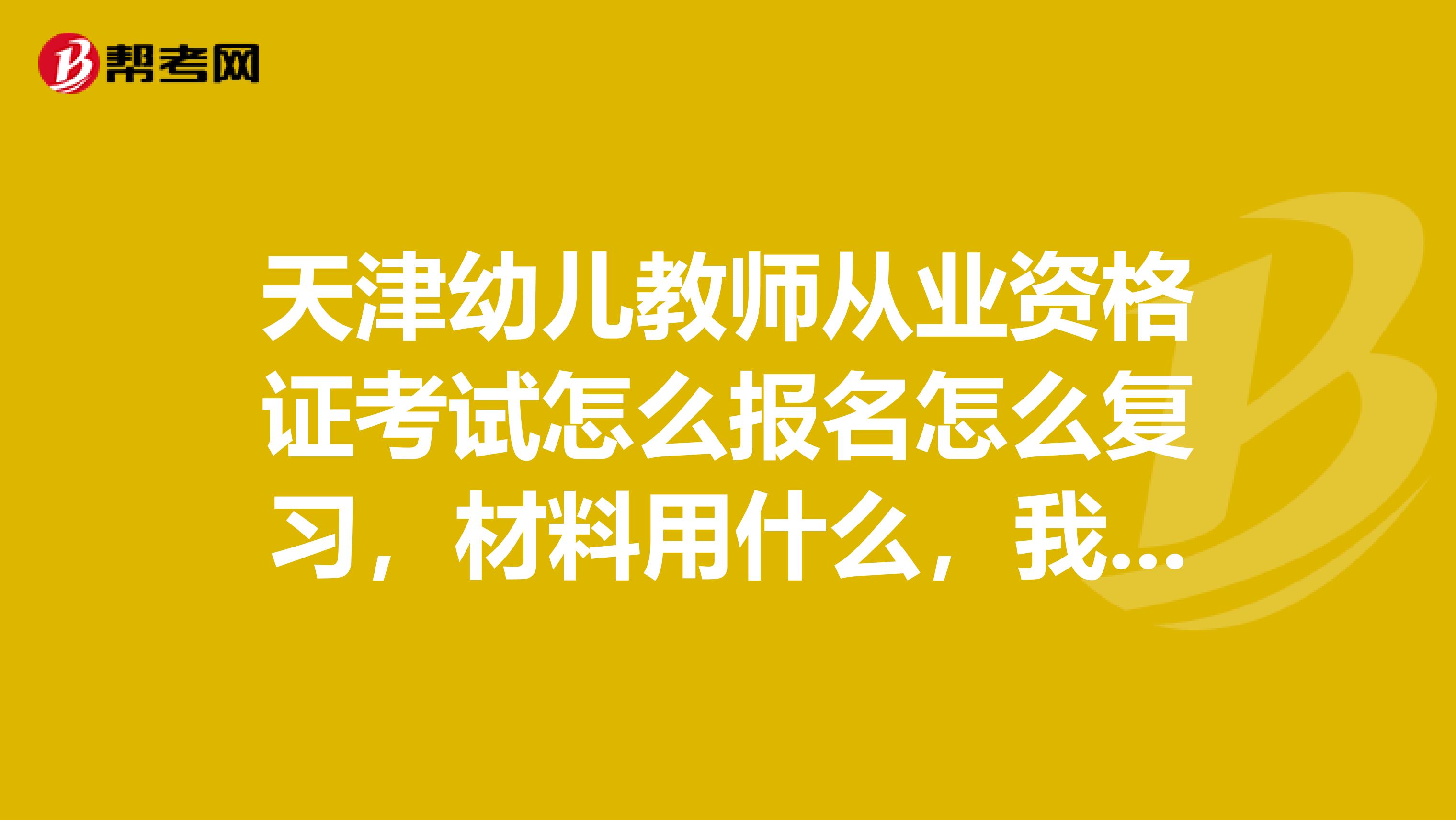 天津幼兒教師從業(yè)資格證考試怎么報名怎么復(fù)習(xí)，材料用什么，我是大三的學(xué)生，想考但是不太懂，請知道的幫幫忙吧，越詳細(xì)越好