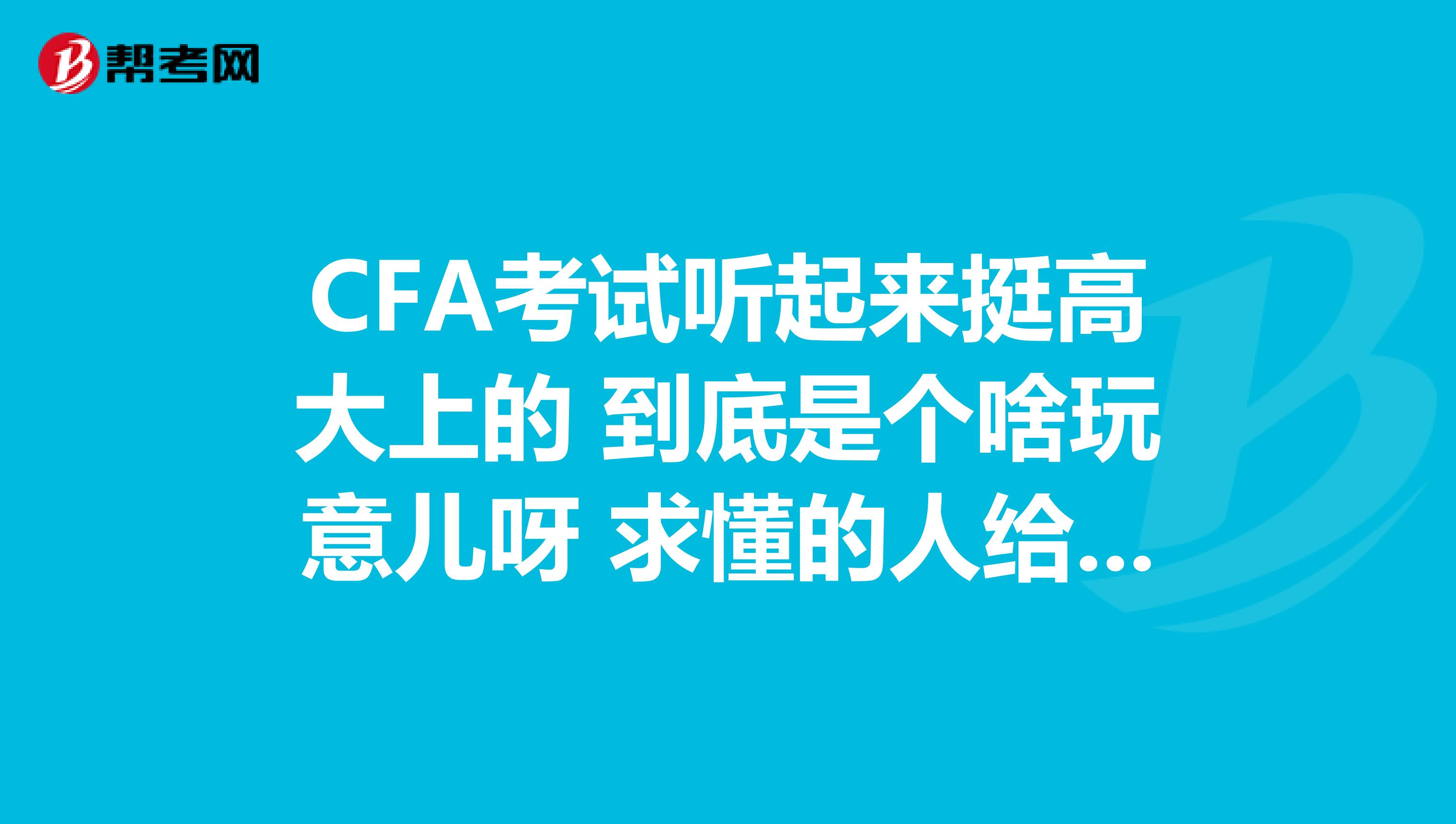 CFA考试听起来挺高大上的 到底是个啥玩意儿呀 求懂的人给小白介绍介绍 不胜感激