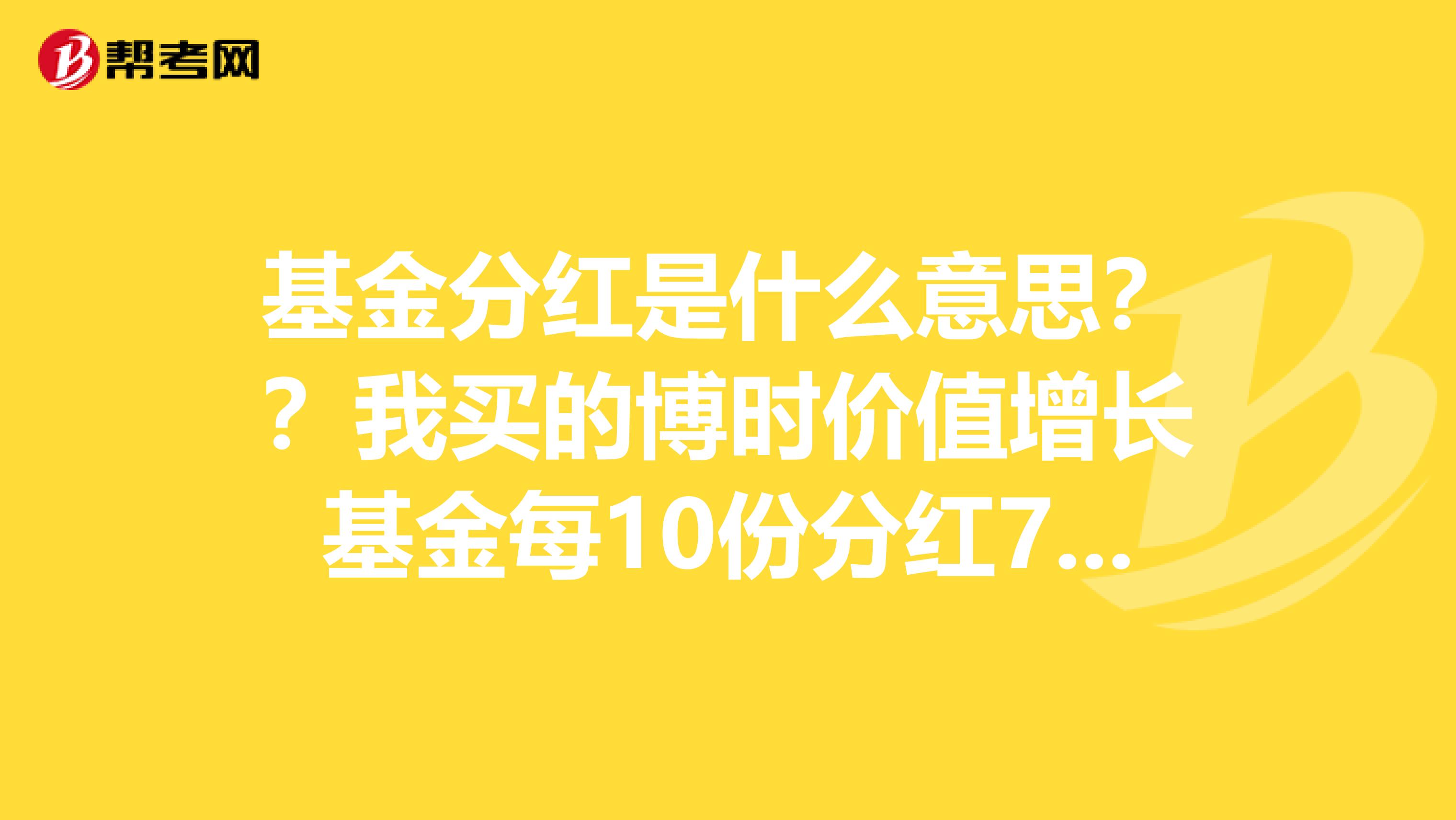 基金分红是什么意思??我买的博时价值增长基金每10份分红7.82元是10快钱变成17.82元了吗??
