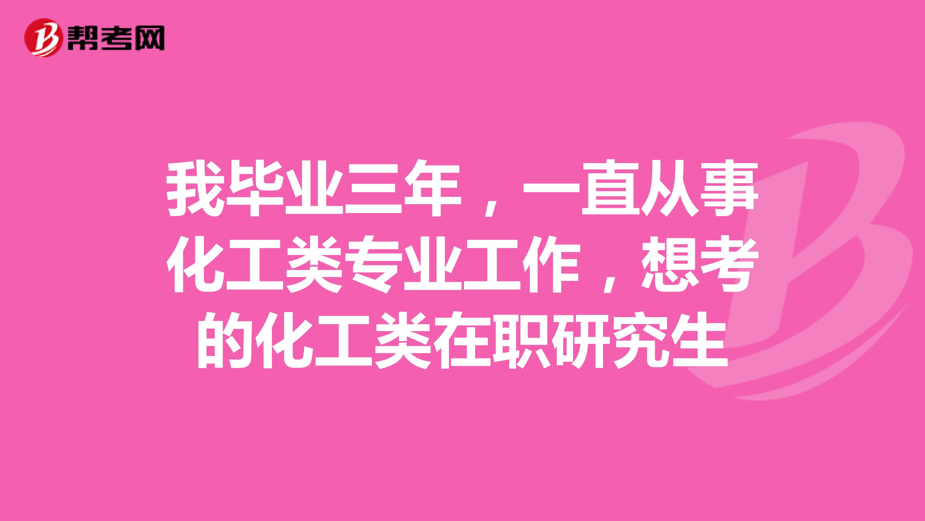 我毕业三年，一直从事化工类专业工作，想考的化工类在职研究生