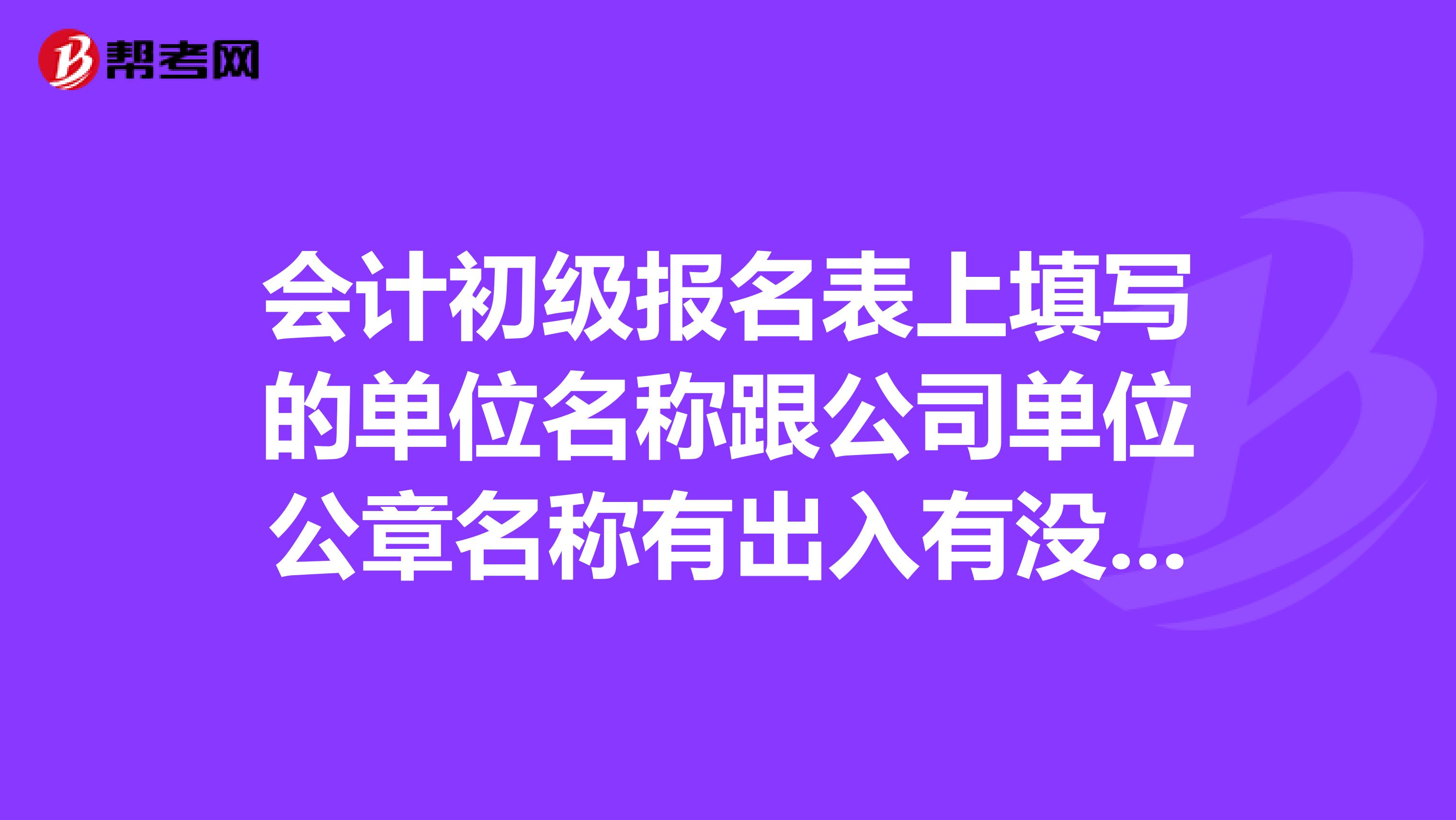 会计初级报名表上填写的单位名称跟公司单位公章名称有出入有没有问题有什么影响吗?需要改吗?怎么改
