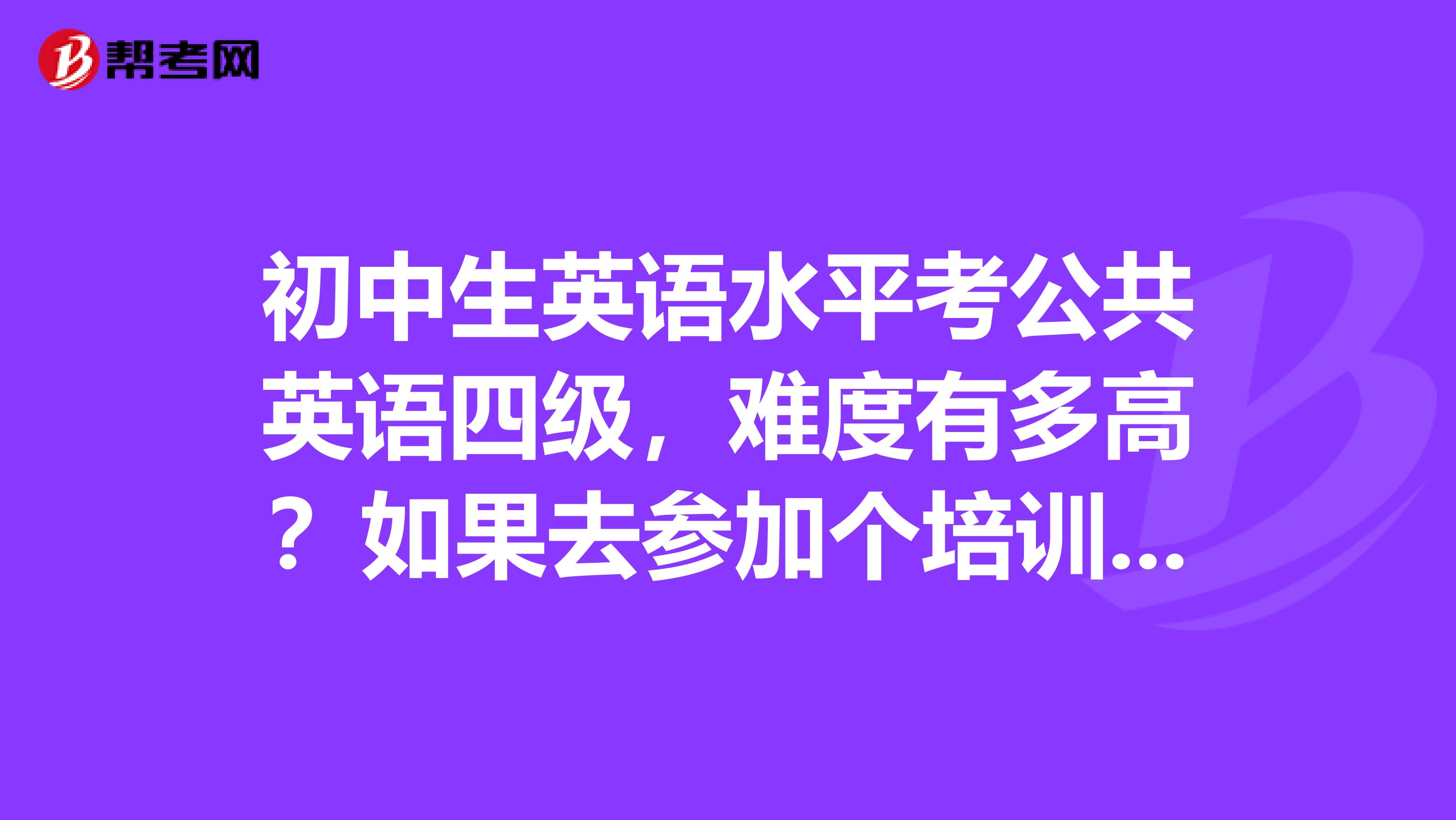 初中生英语水平考公共英语四级，难度有多高？如果去参加个培训是否会容易通过？公共英语四级社会认可度如