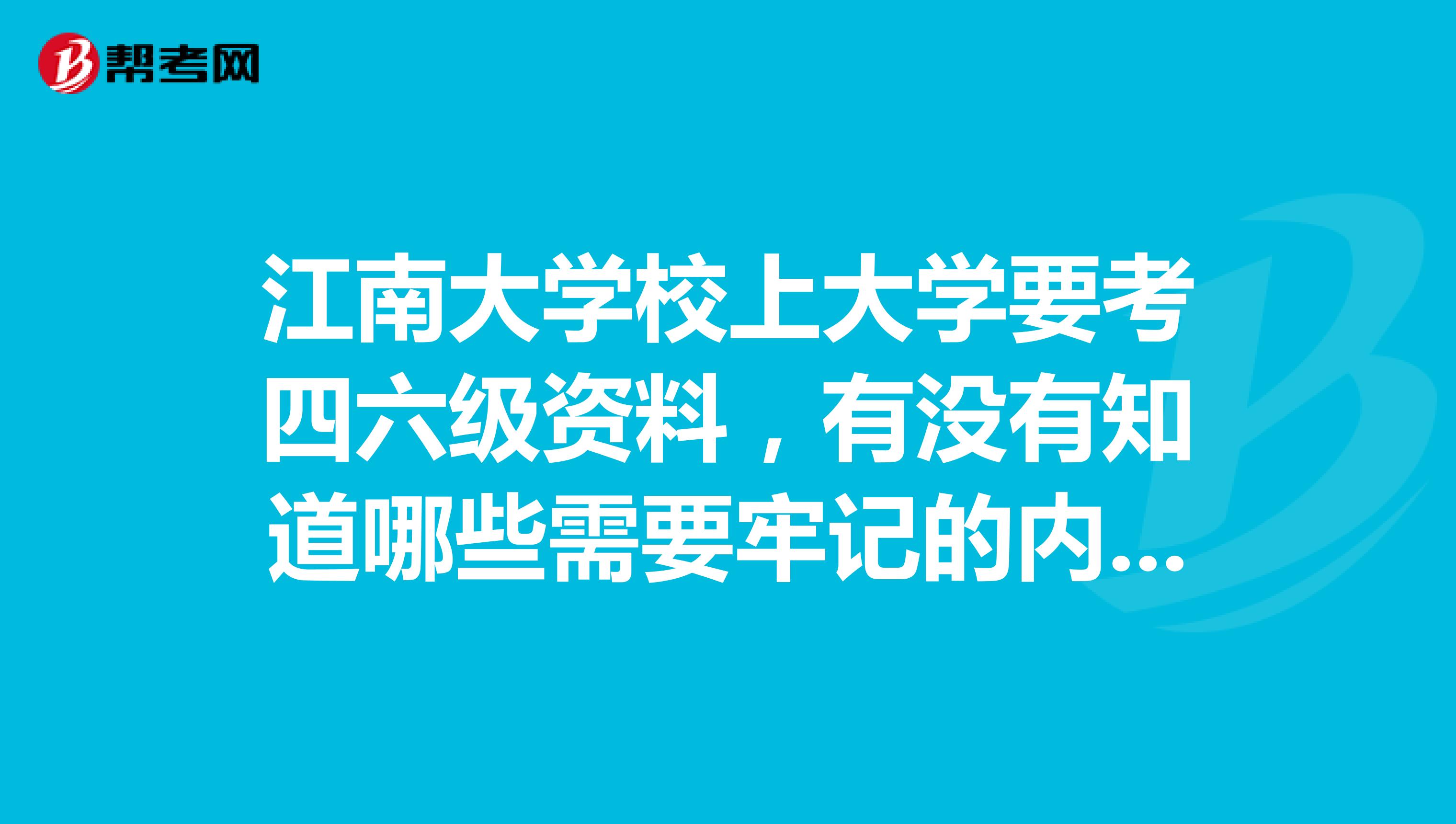 江南大学校上大学要考四六级资料,有没有知道哪些需要牢记的内容呀,希望高手回答,谢谢