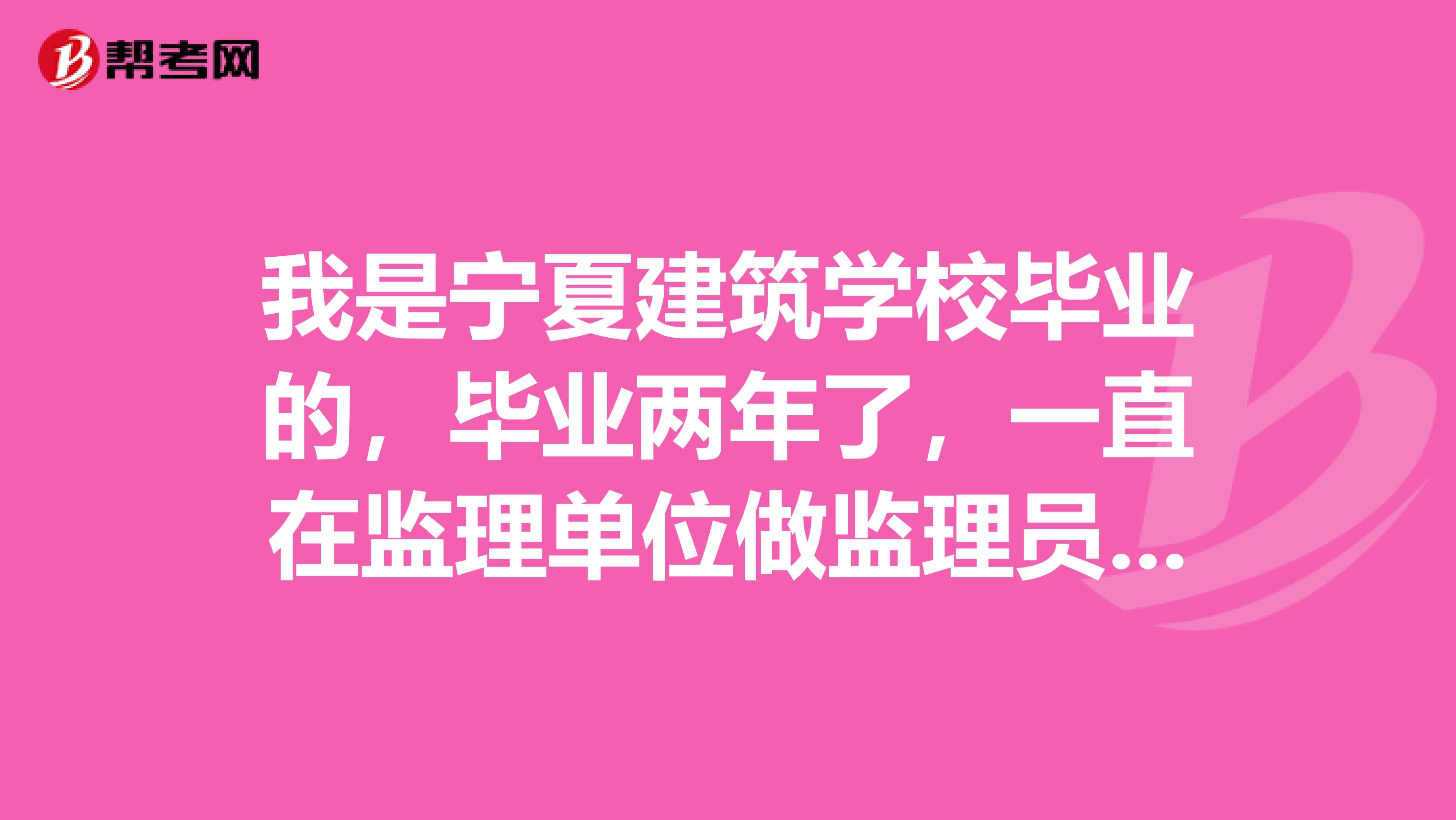 我是宁夏建筑学校毕业的，毕业两年了，一直在监理单位做监理员，但我一直什么证都没有的，我想考监理员证但不知道什么时候考在什么地方考，有知情者请告诉我，谢谢。顺便我想知道考监理员需要多少钱？