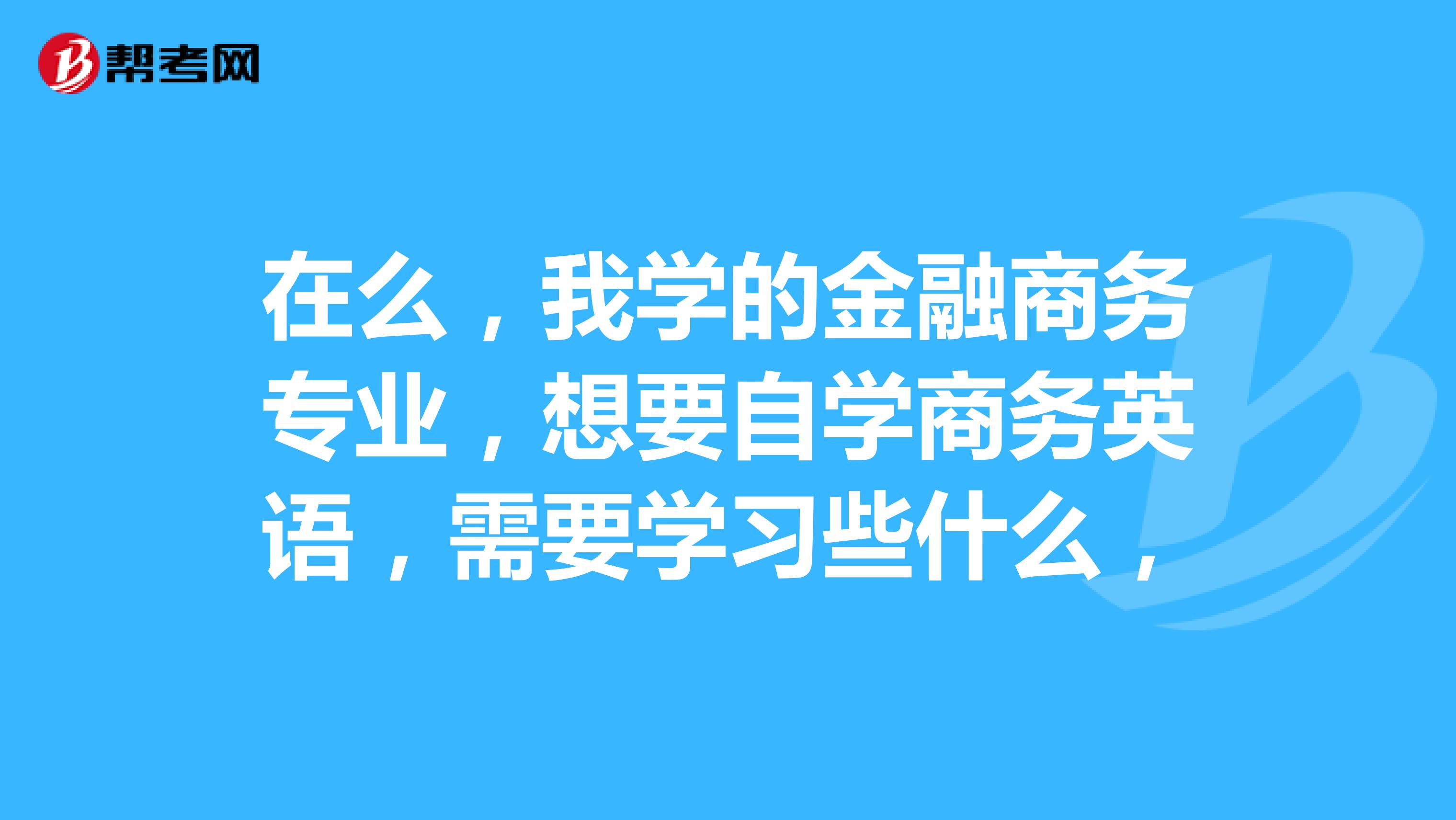 在么,我学的金融商务专业,想要自学商务英语,需要学习些什么,