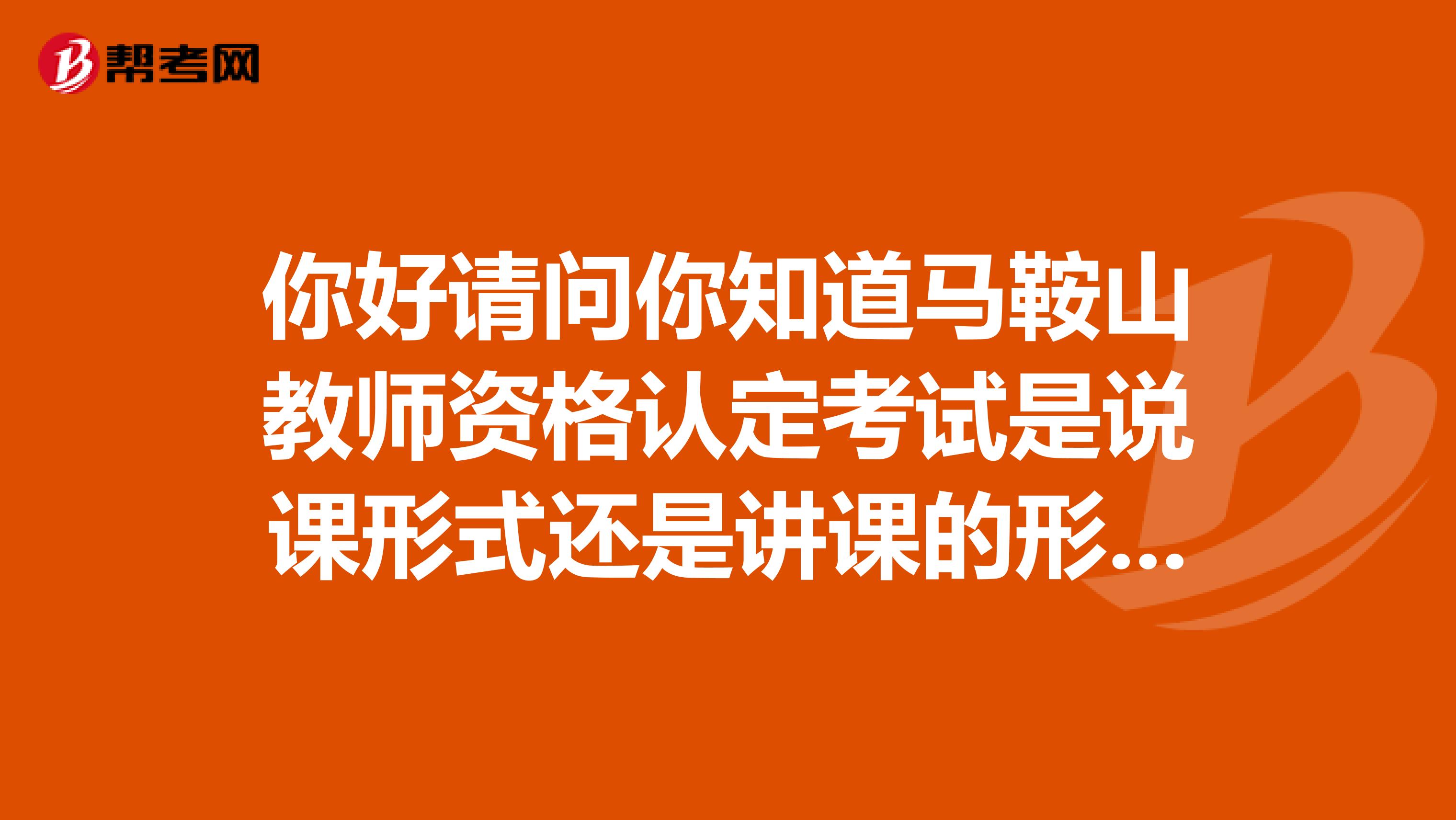 你好请问你知道马鞍山教师资格认定考试是说课形式还是讲课的形式啊