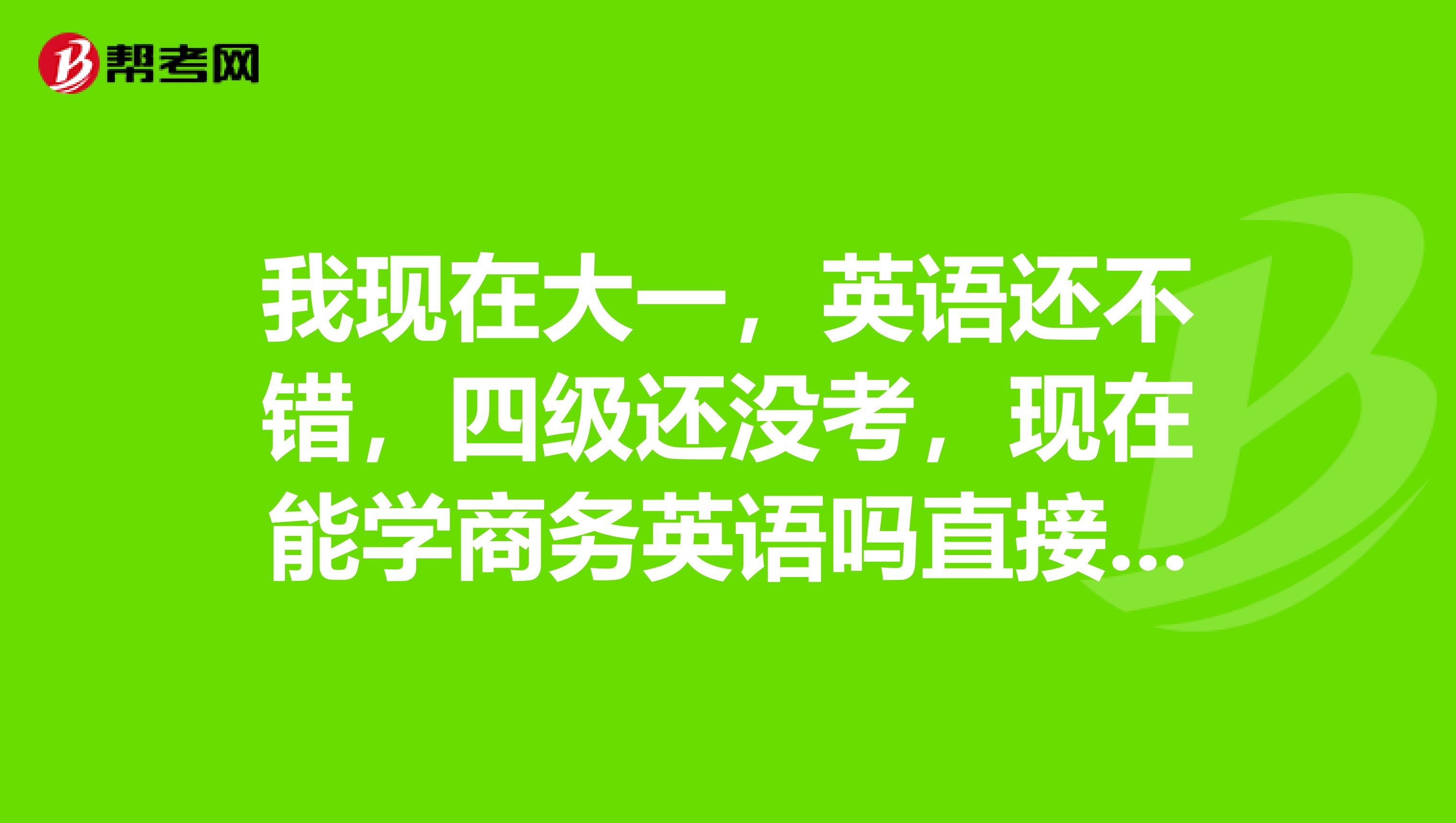 我现在大一,英语还不错,四级还没考,现在能学商务英语吗直接参加BEC初级考试可以吗那BEC中级呢