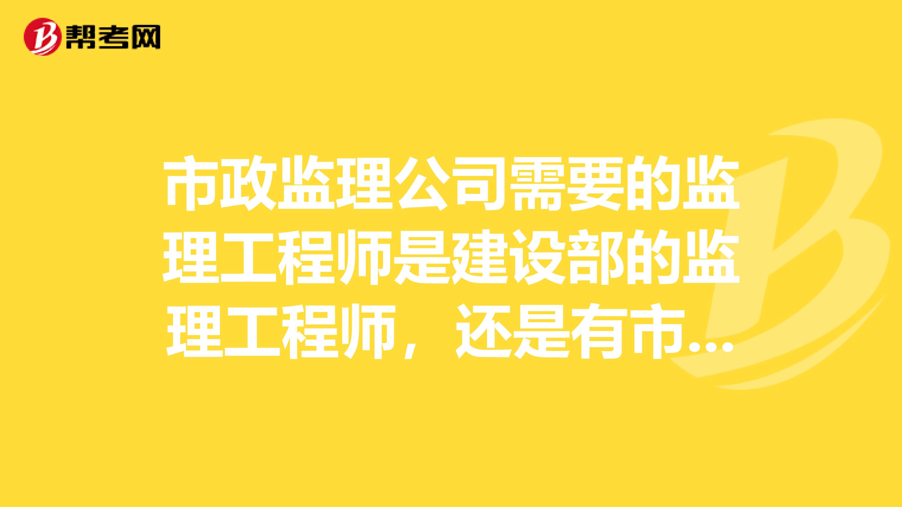 市政监理公司需要的监理工程师是建设部的监理工程师,还是有市政专门的监理工程师?